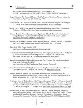 9 BIBLIOGRAPHY
268
http://dspace.mit.edu/bitstream/handle/1721.1/2581/SWP-3831-
33296477.pdf;jsessionid=0A1FFE5A8475E1BA555CBDF5B4585D72?sequence=1.
Senge, Peter et al. The Dance of Change : The Challenges of Sustaining Moment in Learning
Organizations. New York, NY: Doubleday, 1999.
Sharp, Walter. CJCS Instruction 1330.5, “Joint Officer Management Program.” Washington,
DC, 1 May 2008. www.ndu.edu/jrac/docUploaded/CJCSI%201330-05.pdf.
Singer, Larry. “Web 2.0 and Social Networking Ideas for Government CIOs,” Government
Technology. 10 March 2008. http://www.govtech.com/policy-management.
Skinner, Danielle. “Senior Pentagon State Department Officials Discuss ‘Militarization of
Foreign Polity’ at Congressional Hearing.” US Africa Command. August 1, 2008,
http://www.africom.mil/getArticle.asp?art=1959.
Smeaton, Jo “IBM's Own Intranet: Saving Big Blue Millions,” Intranet Journal. 25 September
2002. http://www.intranetjournal.com/articles/200209/ij_09_25_02b.html.
SpaceBook. White House. October 2010.
http://www.whitehouse.gov/open/innovations/spacebook.
Special Inspector General for Iraq Reconstruction. Applying Iraq's Hard Lessons to the Reform
of Stabilization and Reconstruction Operations. Arlington, VA, February 2010.
http://www.sigir.mil/files/USOCO/ApplyingHardLessons.pdf#view=fit.
Special Inspector General for Iraq Reconstruction. Hard Lessons: The Iraq Reconstruction
Experience. Arlington, VA, 2009.
http://www.sigir.mil/files/HardLessons/Hard_Lessons_Report.pdf.
Special Inspector General for Iraq Reconstruction. Iraq Reconstruction: Lessons in Human
Capital Management. Arlington, VA, January 2006. http://www.crs.state.
Springer, Linda M. “Federal Pay Policies and Administration.” Statement before the
Subcommittee on Federal Workforce, Postal Service, and the District of Columbia, U.S.
Senate. Washington, DC, 31 July 2007. http://oversight.
St. Laurent, Janet A. “Status: Improve the Timely and Accurate Delivery of Compensation and
Medical Benefits to Deployed Civilians,” Statement before the Subcommittee on Oversight
of Government Management, Committee on Homeland Security and Government Affairs,
U.S. Senate. Washington, DC, 14 April 2010. http://www.gao.gov/new.items/d10615t.pdf.
Stecher, Brian M. and Frank Camm, Cheryl L. Damberg, Laura S. Hamilton, Kathleen J.
Mullen, Christopher Nelson, Paul Sorensen, Martin Wachs, Allison Yoh, Gail L. Zellman,
with Kristin J. Leuschner. Toward a Culture of Consequences: Performance-Based
Accountability Systems for Public Services.Santa Monica, CA: RAND Education, 2010.
 