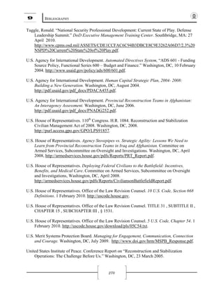 9 BIBLIOGRAPHY
270
Tuggle, Ronald. “National Security Professional Development: Current State of Play. Defense
Leadership Summit.” DoD Executive Management Training Center. Southbridge, MA: 27
April 2010.
http://www.cpms.osd.mil/ASSETS/CDE1CCFAC6C94B3DBCE8C9E3262A06D7/2.3%20
NSPD%20Current%20State%20of%20Play.pdf.
U.S. Agency for International Development. Automated Directives System, “ADS 601 - Funding
Source Policy, Functional Series 600 – Budget and Finance.” Washington, DC, 10 February
2004. http://www.usaid.gov/policy/ads/600/601.pdf.
U.S. Agency for International Development. Human Capital Strategic Plan, 2004- 2008:
Building a New Generation. Washington, DC, August 2004.
http://pdf.usaid.gov/pdf_docs/PDACA455.pdf.
U.S. Agency for International Development. Provincial Reconstruction Teams in Afghanistan:
An Interagency Assessment. Washington, DC, June 2006.
http://pdf.usaid.gov/pdf_docs/PNADG252.pdf.
U.S. House of Representatives. 110th
Congress. H.R. 1084. Reconstruction and Stabilization
Civilian Management Act of 2008. Washington, DC, 2008.
http://purl.access.gpo.gov/GPO/LPS91857.
U.S. House of Representatives. Agency Stovepipes vs. Strategic Agility: Lessons We Need to
Learn from Provincial Reconstruction Teams in Iraq and Afghanistan. Committee on
Armed Services, Subcommittee on Oversight and Investigations. Washington, DC, April
2008, http://armedservices.house.gov/pdfs/Reports/PRT_Report.pdf.
U.S. House of Representatives. Deploying Federal Civilians to the Battlefield: Incentives,
Benefits, and Medical Care. Committee on Armed Services, Subcommittee on Oversight
and Investigations, Washington, DC, April 2008.
http://armedservices.house.gov/pdfs/Reports/CiviliansonBattlefieldReport.pdf.
U.S. House of Representatives. Office of the Law Revision Counsel. 10 U.S. Code, Section 668
Definitions. 1 February 2010. http://uscode.house.gov.
U.S. House of Representatives. Office of the Law Revision Counsel. TITLE 31 , SUBTITLE II ,
CHAPTER 15 , SUBCHAPTER III , § 1531.
U.S. House of Representatives. Office of the Law Revision Counsel. 5 U.S. Code, Chapter 54. 1
February 2010. http://uscode.house.gov/download/pls/05C54.txt.
U.S. Merit Systems Protection Board. Managing for Engagement, Communication, Connection
and Courage. Washington, DC, July 2009. http://www.doi.gov/hrm/MSPB_Response.pdf.
United States Institute of Peace. Conference Report on “Reconstruction and Stabilization
Operations: The Challenge Before Us.” Washington, DC, 23 March 2005.
 