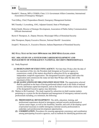 10 ANNEXES
274
Randall C. Duncan, MPA, CEM(R), Chair, U.S. Government Affairs Committee, International
Association of Emergency Managers
Tom Gilboy, Chief, Preparedness Branch, Emergency Management Institute
MG Timothy J. Lowenberg, ANG, Adjutant General, State of Washington
Robert Smith, Director of Strategic Development, Association of Public-Safety Communications
Officials International
Byron E Thompson, Jr., Deputy Director, Mississippi Office of Homeland Security
John Thompson, Deputy Executive Director, National Sheriffs’ Association
Joseph E. Wainscott, Jr., Executive Director, Indiana Department of Homeland Security
10.3 FULL TEXT OF SECTION 1054 FROM THE 2010 NDAA LEGISLATION
SEC. 1054. STUDY ON A SYSTEM FOR CAREER DEVELOPMENT AND
MANAGEMENT OF INTERAGENCY NATIONAL SECURITY PROFESSIONALS.
(a) Study Required-
(1) DESIGNATION OF EXECUTIVE AGENCY- Not later than 30 days after the date of
the enactment of this Act, the President shall designate an Executive agency to
commission a study of the matters described in subsection (b) by an appropriate
independent, nonprofit organization. The designated Executive agency shall select the
organization and commission the study not later than 90 days after the date of the
enactment of this Act.
(2) QUALIFICATIONS OF ORGANIZATION SELECTED- The organization selected
shall be qualified on the basis of having performed related work in the fields of national
security and human capital development, and on the basis of such other criteria as the head
of the designated Executive agency may determine.
(b) Matters to Be Examined - The study required by subsection (a) shall examine matters
pertaining to a system for the development and management of interagency national security
professionals including, at a minimum, the following:
(1) PROFESSIONAL DEVELOPMENT- The skills, education, training, and
professional experiences desired in interagency national security professionals at
various career stages, as well as the feasibility, benefits, and costs of developing a pool
of personnel necessary to enable interagency national security professionals to
undertake such professional development opportunities.
(2) COORDINATION- Procedures for ensuring appropriate consistency and coordination
among participating Executive agencies, such as methods for identifying positions and
 