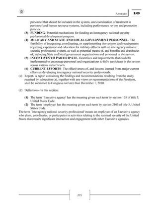 ANNEXES 10
275
personnel that should be included in the system, and coordination of treatment in
personnel and human resource systems, including performance review and promotion
policies.
(3) FUNDING- Potential mechanisms for funding an interagency national security
professional development program.
(4) MILITARY AND STATE AND LOCAL GOVERNMENT PERSONNEL- The
feasibility of integrating, coordinating, or supplementing the systems and requirements
regarding experience and education for military officers with an interagency national
security professional system, as well as potential means of, and benefits and drawbacks
of, including State and local government organizations and personnel in the system.
(5) INCENTIVES TO PARTICIPATE- Incentives and requirements that could be
implemented to encourage personnel and organizations to fully participate in the system
across various career levels.
(6) CURRENT EFFORTS- The effectiveness of, and lessons learned from, major current
efforts at developing interagency national security professionals.
(c) Report- A report containing the findings and recommendations resulting from the study
required by subsection (a), together with any views or recommendations of the President,
shall be submitted to Congress not later than December 1, 2010.
(d) Definitions- In this section:
(1) The term `Executive agency' has the meaning given such term by section 105 of title 5,
United States Code.
(2) The term `employee' has the meaning given such term by section 2105 of title 5, United
States Code.
The term `interagency national security professional' means an employee of an Executive agency
who plans, coordinates, or participates in activities relating to the national security of the United
States that require significant interaction and engagement with other Executive agencies.
 