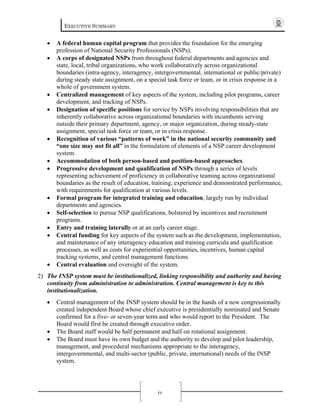 EXECUTIVE SUMMARY
iv
• A federal human capital program that provides the foundation for the emerging
profession of National Security Professionals (NSPs).
• A corps of designated NSPs from throughout federal departments and agencies and
state, local, tribal organizations, who work collaboratively across organizational
boundaries (intra-agency, interagency, intergovernmental, international or public/private)
during steady state assignment, on a special task force or team, or in crisis response in a
whole of government system.
• Centralized management of key aspects of the system, including pilot programs, career
development, and tracking of NSPs.
• Designation of specific positions for service by NSPs involving responsibilities that are
inherently collaborative across organizational boundaries with incumbents serving
outside their primary department, agency, or major organization, during steady-state
assignment, special task force or team, or in crisis response.
• Recognition of various “patterns of work” in the national security community and
“one size may not fit all” in the formulation of elements of a NSP career development
system.
• Accommodation of both person-based and position-based approaches.
• Progressive development and qualification of NSPs through a series of levels
representing achievement of proficiency in collaborative teaming across organizational
boundaries as the result of education, training, experience and demonstrated performance,
with requirements for qualification at various levels.
• Formal program for integrated training and education, largely run by individual
departments and agencies.
• Self-selection to pursue NSP qualifications, bolstered by incentives and recruitment
programs.
• Entry and training laterally or at an early career stage.
• Central funding for key aspects of the system such as the development, implementation,
and maintenance of any interagency education and training curricula and qualification
processes, as well as costs for experiential opportunities, incentives, human capital
tracking systems, and central management functions.
• Central evaluation and oversight of the system.
2) The INSP system must be institutionalized, linking responsibility and authority and having
continuity from administration to administration. Central management is key to this
institutionalization.
• Central management of the INSP system should be in the hands of a new congressionally
created independent Board whose chief executive is presidentially nominated and Senate
confirmed for a five- or seven-year term and who would report to the President. The
Board would first be created through executive order.
• The Board staff would be half permanent and half on rotational assignment.
• The Board must have its own budget and the authority to develop and pilot leadership,
management, and procedural mechanisms appropriate to the interagency,
intergovernmental, and multi-sector (public, private, international) needs of the INSP
system.
 