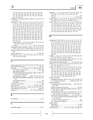 INDEX 11
279
127, 129, 130, 131, 133, 135, 136, 137, 138, 139, 141,
142, 143, 144, 145, 146, 148, 153, 166, 167, 168, 172,
173, 174, 184, 189, 190, 191, 192, 193, 225, 239, 240,
242, 249, 250, 251
Intelligence Community Directive.XXII, 54, 107, 143, 155,
213, 263
interagencyV, XIII, i, ii, iii, iv, v, vi, ix, x, xi, xiv, 1, 2, 3, 4,
7, 10, 11, 13, 16, 18, 19, 20, 21, 23, 25, 26, 27, 28, 29,
32, 33, 34, 35, 36, 39, 40, 41, 43, 46, 47, 49, 50, 52, 53,
54, 55, 58, 59, 60, 61, 62, 64, 73, 74, 75, 76, 77, 78, 79,
80, 81, 82, 83, 85, 88, 91, 92, 94, 95, 96, 97, 98, 103,
104, 105, 106, 107, 108, 109, 110, 111, 112, 113, 114,
115, 116, 117, 118, 119, 120, 121, 122, 123, 126, 127,
128, 129, 130, 135, 136, 137, 138, 139, 142, 143, 146,
147, 148, 151, 154, 162, 164, 166, 167, 168, 171, 172,
173, 175, 178, 183, 184, 188, 191, 196, 197, 198, 199,
200, 201, 202, 203, 204, 206, 207, 208, 209, 210, 211,
212, 215, 216, 227, 229, 240, 242, 243, 244, 245, 249,
250, 274, 275
assignments20, 25, 26, 27, 28, 29, 46, 47, 59, 79, 94, 95,
98, 109, 116, 142, 143, 146, 154
training ..............................................103, 118, 119, 146
Interagency Policy Committee...XXII, v, xii, 18, 19, 20, 39,
50, 52, 54, 67, 76, 77, 78, 80, 84, 92, 139, 164, 175, 211
Intergovernmental Personnel Act...XXII, 99, 110, 126, 144,
184
intrinsic incentive................................................29, 96, 164
investment.ii, xiii, 27, 73, 97, 107, 108, 110, 111, 119, 127,
136, 147, 148, 214, 240
J 
joint assignments25, 54, 56, 97, 98, 109, 146, 204, 216, 217
joint doctrinal instruction..........................................98, 146
joint duty................... 31, 46, 52, 54, 55, 200, 202, 213, 216
Joint Duty Assignment List ............................ XXII, 204
joint military system....................................................III
Joint Officer Management Program .XXII, 54, 204, 255,
258, 259, 261, 268, 269
Joint Operations Center ...........XXII, 100, 101, 187, 245
Joint Professional Military Education.... XXII, 204, 216,
258
Joint Qualified Officer...............................................204
Joint Staff ....................................................32, 109, 118
Joint Forces Command ...................................................204
joint task force ..........................................33, 109, 118, 217
Joint Terrorism Task Force.....XXII, 38, 100, 110, 148, 244
Joint-Interagency Task Force................................. XXII, 76
jointness.......................................... 25, 33, 58, 60, 189, 210
K 
key enablers.................................................................xi, 49
L 
leadership support.....................................................45, 217
legislation.....v, ix, x, xiii, 4, 10, 32, 33, 41, 43, 78, 81, 103,
107, 108, 112, 119, 128, 138, 152, 168, 192, 230
Title 10...................................................................... 187
Title 50........................................................ 56, 102, 196
lessons learned ...3, 4, 15, 20, 41, 45, 48, 49, 62, 71, 85, 88,
126, 132, 136, 144, 152, 162, 186, 208, 218, 275
localV, XIII, i, iv, v, vi, ix, xii, 1, 2, 3, 4, 13, 17, 20, 28, 29,
31, 32, 33, 34, 35, 36, 37, 38, 39, 42, 50, 51, 53, 61, 69,
73, 78, 84, 86, 88, 91, 98, 99, 100, 101, 110, 115, 116,
126, 135, 136, 137, 139, 144, 147, 148, 164, 171, 172,
174, 175, 178, 179, 182, 183, 184, 187, 188, 189, 190,
191, 192, 193, 194, 197, 198, 201, 207, 208, 211, 220,
231, 236, 240, 244, 245, 246, 250, 251, 273, 275
M 
managementV, XIII, iii, iv, v, ix, x, xi, xiii, 2, 3, 4, 5, 7, 16,
19, 21, 22, 24, 27, 29, 34, 35, 36, 37, 39, 45, 49, 50, 55,
56, 57, 59, 60, 61, 62, 71, 74, 77, 78, 79, 80, 81, 83, 84,
86, 94, 95, 97, 100, 102, 106, 107, 111, 112, 113, 114,
115, 116, 117, 119, 120, 121, 123, 126, 127, 132, 137,
138, 142, 144, 145, 146, 148, 150, 151, 154, 155, 161,
171, 173, 174, 175, 178, 181, 182, 185, 186, 188, 189,
190, 192, 196, 200, 201, 202, 205, 208, 210, 216, 217,
220, 222, 223, 224, 227, 237, 241, 245, 249, 264, 268,
269, 274
mandate.... iii, xi, xiii, 2, 40, 41, 50, 74, 102, 104, 106, 107,
114, 119, 120, 123, 174, 207, 222, 231
memorandum of understanding..XXIII, 106, 107, 115, 116,
126, 143, 144, 162, 201, 205, 206, 232
Merit Systems Protection Board................62, 160, 163, 270
metrics.iii, ix, xi, 18, 47, 58, 59, 60, 80, 86, 87, 95, 96, 105,
133, 141, 144, 203, 211, 215, 232
military...III, XIII, iii, vi, ix, x, xi, xii, xiii, xiv, 1, 2, 3, 4, 7,
10, 15, 17, 19, 20, 23, 24, 25, 27, 32, 33, 38, 39, 40, 42,
45, 50, 51, 53, 54, 73, 74, 78, 82, 86, 88, 91, 97, 98,
103, 106, 109, 112, 115, 117, 118, 119, 120, 121, 126,
127, 128, 133, 136, 139, 143, 144, 146, 147, 149, 160,
164, 175, 187, 188, 203, 204, 205, 206, 207, 208, 213,
215, 216, 217, 231, 236, 249, 250, 261, 275
military command
combatant command ...XXI, 33, 109, 118, 198, 206, 216
U.S. Northern Command ...............XXIII, 180, 181, 187
military education
Command and General Staff College...... XXI, 180, 181,
182, 189
Defense Acquisition University .......................... 39, 178
Defense Senior Leader Development Program . XXI, 23,
203, 256, 257, 263
National Defense University...IX, XXIII, 8, 15, 23, 128,
152, 162, 167, 178, 203, 254, 256, 257, 261, 266
Professional Military Education...........23, 198, 204, 217
U.S. Army Command and General Staff College ... XXI,
180, 182, 189
U.S. Army General Staff School............................... 189
U.S. Coast Guard Academy ...................................... 178
military officer
flag officer........................................................... 32, 205
general officer..................................................... 33, 216
military officers.................4, 32, 97, 98, 109, 118, 206, 275
 