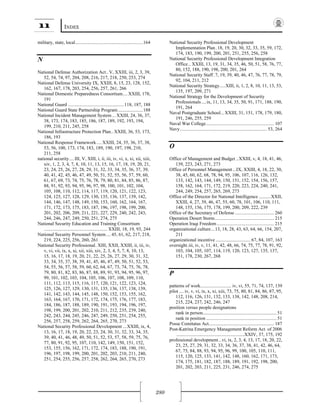 11 INDEX
280
military, state, local.........................................................164
N 
National Defense Authorization Act..V, XXIII, iii, 2, 3, 39,
52, 54, 74, 97, 204, 208, 216, 217, 218, 250, 253, 274
National Defense University IX, XXIII, 8, 15, 23, 128, 152,
162, 167, 178, 203, 254, 256, 257, 261, 266
National Domestic Preparedness Consortium....XXIII, 178,
191
National Guard ...............................................118, 187, 188
National Guard State Partnership Program.....................188
National Incident Management System ... XXIII, 24, 36, 37,
38, 173, 174, 183, 185, 186, 187, 189, 192, 193, 194,
199, 210, 211, 245, 258
National Infrastructure Protection Plan.. XXIII, 36, 53, 173,
186, 193
National Response Framework.... XXIII, 24, 35, 36, 37, 38,
53, 56, 100, 173, 174, 183, 189, 190, 197, 198, 210,
211, 258
national security.... III, V, XIII, i, ii, iii, iv, vi, x, xi, xii, xiii,
xiv, 1, 2, 3, 4, 7, 8, 10, 11, 13, 15, 16, 17, 18, 19, 20, 21,
23, 24, 25, 26, 27, 28, 29, 31, 32, 33, 34, 35, 36, 37, 39,
40, 41, 42, 45, 46, 47, 49, 50, 51, 52, 55, 56, 57, 59, 60,
61, 67, 69, 73, 74, 75, 76, 78, 79, 80, 81, 84, 85, 86, 87,
88, 91, 92, 93, 94, 95, 96, 97, 98, 100, 101, 102, 104,
105, 108, 110, 112, 114, 117, 119, 120, 121, 122, 123,
124, 125, 127, 128, 129, 130, 135, 136, 137, 139, 142,
144, 146, 147, 148, 149, 150, 153, 160, 162, 164, 167,
171, 172, 173, 175, 183, 187, 196, 197, 198, 199, 200,
201, 202, 206, 209, 211, 221, 227, 229, 240, 242, 243,
244, 246, 247, 249, 250, 251, 274, 275
National Security Education and Training Consortium
..................................................... XXIII, 18, 19, 93, 244
National Security Personnel System....45, 61, 62, 217, 218,
219, 224, 225, 256, 260, 261
National Security Professional. XIII, XXII, XXIII, ii, iii, iv,
v, vi, vii, ix, x, xi, xii, xiii, xiv, 2, 3, 4, 5, 7, 8, 10, 13,
15, 16, 17, 18, 19, 20, 21, 22, 25, 26, 27, 29, 30, 31, 32,
33, 34, 35, 37, 38, 39, 41, 45, 46, 47, 49, 50, 51, 52, 53,
54, 55, 56, 57, 58, 59, 60, 62, 64, 67, 73, 74, 75, 76, 78,
79, 80, 81, 82, 83, 86, 87, 88, 89, 91, 93, 94, 95, 96, 97,
99, 101, 102, 103, 104, 105, 106, 107, 108, 109, 110,
111, 112, 113, 115, 116, 117, 120, 121, 122, 123, 124,
125, 126, 127, 129, 130, 131, 135, 136, 137, 138, 139,
141, 142, 143, 144, 145, 148, 150, 152, 153, 155, 162,
163, 164, 167, 170, 171, 172, 174, 175, 176, 177, 183,
184, 186, 187, 188, 189, 190, 191, 193, 194, 196, 197,
198, 199, 200, 201, 202, 210, 211, 212, 235, 239, 240,
242, 243, 244, 245, 246, 247, 249, 250, 251, 254, 255,
256, 257, 258, 259, 262, 264, 265, 270, 273
National Security Professional Development ...XXIII, ix, 4,
13, 16, 17, 18, 19, 20, 22, 23, 24, 30, 31, 32, 33, 34, 35,
39, 40, 41, 46, 48, 49, 50, 51, 52, 53, 57, 58, 59, 75, 76,
77, 80, 91, 92, 95, 107, 110, 142, 149, 150, 151, 152,
153, 155, 156, 162, 171, 172, 174, 183, 188, 190, 191,
196, 197, 198, 199, 200, 201, 202, 203, 210, 211, 240,
251, 254, 255, 256, 257, 258, 262, 264, 265, 270, 273
National Security Professional Development
Implementation Plan .18, 19, 20, 30, 32, 33, 35, 59, 172,
174, 183, 190, 199, 200, 201, 251, 255, 256, 258
National Security Professional Development Integration
Office.. XXIII, 13, 19, 31, 34, 35, 46, 50, 51, 58, 76, 77,
80, 152, 188, 190, 198, 200, 201, 264
National Security Staff.7, 19, 39, 40, 46, 47, 76, 77, 78, 79,
92, 104, 211, 212
National Security Strategy.....XIII, ii, 1, 2, 8, 10, 11, 13, 53,
135, 197, 209, 271
National Strategy for the Development of Security
Professionals....ix, 11, 13, 34, 35, 50, 91, 171, 188, 190,
191, 264
Naval Postgraduate School...XXIII, 31, 151, 178, 179, 180,
191, 246, 255, 259
Naval War College......................................................... 107
Navy......................................................................... 53, 264
O 
Office of Management and Budget ..XXIII, v, 4, 18, 41, 46,
139, 223, 243, 271, 273
Office of Personnel Management...IX, XXIII, 4, 18, 22, 30,
38, 45, 60, 62, 68, 78, 94, 95, 106, 107, 116, 126, 132,
133, 142, 143, 144, 149, 150, 151, 152, 154, 156, 157,
158, 162, 164, 171, 172, 219, 220, 223, 224, 240, 241,
244, 249, 254, 257, 265, 269, 273
Office of the Director for National Intelligence ..........XXII,
XXIII, 4, 27, 39, 46, 47, 55, 60, 78, 101, 106, 110, 111,
148, 155, 156, 175, 178, 199, 200, 209, 222, 239
Office of the Secretary of Defense ................................. 260
Operation Desert Storm.................................................. 215
Operation Iraqi Freedom ................................................ 215
organizational culture...13, 18, 28, 43, 63, 64, 66, 154, 207,
211
organizational incentive ............................. 67, 84, 107, 163
oversight.iii, iv, v, 11, 41, 42, 48, 66, 74, 75, 77, 78, 91, 92,
103, 104, 105, 107, 114, 119, 120, 123, 127, 135, 137,
151, 178, 230, 267, 268
P 
patterns of work.......................... iv, vi, 55, 71, 74, 137, 139
pilot .... iv, v, vi, ix, x, xi, xiii, 73, 75, 80, 81, 84, 86, 87, 95,
112, 116, 126, 131, 132, 133, 138, 142, 148, 208, 214,
215, 224, 237, 242, 246, 247
position versus people designations
rank in person.............................................................. 51
rank in position ........................................................... 51
Posse Comitatus Act....................................................... 187
Post-Katrina Emergency Management Reform Act of 2006
.........................................................XXIV, 37, 175, 192
professional development...vi, ix, 2, 3, 4, 13, 17, 18, 20, 22,
23, 25, 27, 29, 31, 32, 33, 34, 36, 37, 38, 41, 42, 46, 64,
67, 75, 84, 88, 93, 94, 95, 96, 99, 100, 105, 110, 111,
115, 120, 125, 133, 141, 142, 148, 160, 162, 171, 173,
174, 175, 181, 182, 187, 188, 189, 191, 192, 198, 200,
201, 202, 203, 211, 225, 231, 246, 274, 275
 