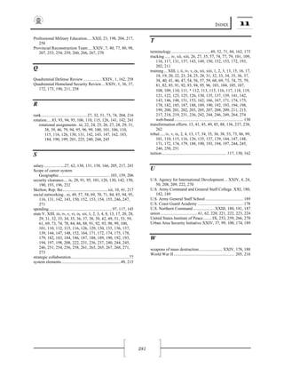 INDEX 11
281
Professional Military Education.....XXII, 23, 198, 204, 217,
258
Provincial Reconstruction Team.... XXIV, 7, 40, 77, 80, 98,
207, 253, 254, 259, 260, 266, 267, 270
Q 
Quadrennial Defense Review .................XXIV, 1, 162, 258
Quadrennial Homeland Security Review...XXIV, 1, 36, 37,
172, 173, 190, 211, 258
R 
rank........................................... 27, 32, 51, 73, 74, 204, 216
rotation.....83, 93, 94, 95, 106, 110, 115, 126, 141, 142, 241
rotational assignments .iii, 22, 24, 25, 26, 27, 28, 29, 31,
38, 39, 46, 79, 94, 95, 96, 99, 100, 101, 106, 110,
115, 116, 126, 130, 131, 142, 143, 147, 162, 183,
184, 190, 199, 201, 225, 240, 244, 245
S 
salary....................27, 62, 130, 131, 158, 166, 205, 217, 241
Scope of career system
Geographic ................................................103, 159, 206
security clearance.... ix, 28, 91, 95, 101, 126, 130, 142, 150,
190, 193, 196, 232
Skelton, Rep. Ike...........................................xii, 10, 41, 217
social networking.. xi, 49, 57, 58, 69, 70, 71, 84, 85, 94, 95,
116, 131, 142, 143, 150, 152, 153, 154, 155, 246, 247,
271
spending............................................................97, 117, 145
state V, XIII, iii, iv, v, vi, ix, xii, 1, 2, 3, 4, 8, 13, 17, 20, 28,
29, 31, 32, 33, 34, 35, 36, 37, 38, 39, 42, 49, 51, 53, 59,
61, 69, 73, 74, 78, 84, 86, 88, 91, 92, 93, 98, 99, 100,
101, 110, 112, 115, 116, 126, 129, 130, 135, 136, 137,
139, 144, 147, 148, 152, 164, 171, 172, 174, 175, 178,
179, 182, 183, 184, 186, 187, 188, 189, 190, 192, 193,
194, 197, 198, 208, 222, 231, 236, 237, 240, 244, 245,
246, 251, 254, 256, 258, 261, 263, 265, 267, 268, 271,
273
strategic collaboration.......................................................77
system elements........................................................49, 215
T 
terminology .....................................49, 52, 71, 84, 162, 173
tracking ..... iv, xii, xiii, 26, 27, 35, 57, 74, 77, 79, 101, 109,
116, 117, 131, 137, 143, 149, 150, 152, 153, 172, 193,
202, 211
training... XIII, i, ii, iv, v, ix, xii, xiii, 1, 2, 3, 13, 15, 16, 17,
18, 19, 20, 22, 23, 24, 25, 28, 31, 32, 33, 34, 35, 36, 37,
38, 40, 41, 46, 47, 54, 56, 57, 59, 60, 69, 73, 74, 75, 79,
81, 82, 85, 91, 92, 93, 94, 95, 96, 103, 104, 105, 107,
108, 109, 110, 111, 112, 113, 115, 116, 117, 118, 119,
121, 122, 123, 125, 126, 130, 135, 137, 139, 141, 142,
143, 146, 148, 151, 153, 162, 166, 167, 171, 174, 175,
178, 182, 185, 187, 188, 189, 190, 192, 193, 194, 198,
199, 200, 201, 202, 203, 205, 207, 208, 209, 211, 215,
217, 218, 219, 231, 236, 242, 244, 246, 249, 264, 274
web-based ................................................................. 130
transformation efforts.15, 41, 45, 49, 85, 88, 136, 237, 238,
262
tribal.....iv, v, ix, 2, 4, 13, 17, 34, 35, 36, 38, 53, 73, 86, 99,
101, 110, 115, 116, 126, 135, 137, 139, 144, 147, 148,
171, 172, 174, 179, 188, 190, 193, 194, 197, 244, 245,
246, 250, 251
tuition............................................................. 117, 130, 162
U 
U.S. Agency for International Development... XXIV, 4, 24,
50, 208, 209, 222, 270
U.S. Army Command and General Staff College. XXI, 180,
182, 189
U.S. Army General Staff School.................................... 189
U.S. Coast Guard Academy ........................................... 178
U.S. Northern Command.....................XXIII, 180, 181, 187
union ...................................61, 62, 220, 221, 222, 223, 224
United States Institute of Peace........ IX, 253, 259, 266, 270
Urban Area Security Initiative.XXIV, 37, 99, 100, 174, 189
W 
weapons of mass destruction...................... XXIV, 178, 188
World War II.......................................................... 205, 216
 