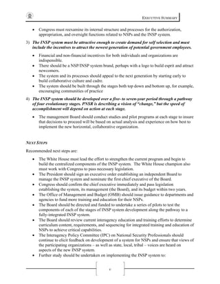 EXECUTIVE SUMMARY
v
• Congress must reexamine its internal structure and processes for the authorization,
appropriation, and oversight functions related to NSPs and the INSP system.
3) The INSP system must be attractive enough to create demand for self selection and must
include the incentives to attract the newest generation of potential government employees.
• Financial and non-financial incentives for both individuals and organizations are
indispensible.
• There should be a NSP/INSP system brand, perhaps with a logo to build esprit and attract
newcomers.
• The system and its processes should appeal to the next generation by starting early to
build collaborative culture and cadre.
• The system should be built through the stages both top down and bottom up, for example,
encouraging communities of practice
4) The INSP system should be developed over a five- to seven-year period through a pathway
of four evolutionary stages. PNSR is describing a vision of “change,” but the speed of
accomplishment will depend on action at each stage.
• The management Board should conduct studies and pilot programs at each stage to insure
that decisions to proceed will be based on actual analysis and experience on how best to
implement the new horizontal, collaborative organization.
NEXT STEPS
Recommended next steps are:
• The White House must lead the effort to strengthen the current program and begin to
build the centralized components of the INSP system. The White House champion also
must work with Congress to pass necessary legislation.
• The President should sign an executive order establishing an independent Board to
manage the INSP system and nominate the first chief executive of the Board.
• Congress should confirm the chief executive immediately and pass legislation
establishing the system, its management (the Board), and its budget within two years.
• The Office of Management and Budget (OMB) should issue guidance to departments and
agencies to fund more training and education for their NSPs.
• The Board should be directed and funded to undertake a series of pilots to test the
components of each of the stages of INSP system development along the pathway to a
fully-integrated INSP system.
• The Board should review current interagency education and training efforts to determine
curriculum content, requirements, and sequencing for integrated training and education of
NSPs to achieve critical capabilities.
• The Interagency Policy Committee (IPC) on National Security Professionals should
continue to elicit feedback on development of a system for NSPs and ensure that views of
the participating organizations – as well as state, local, tribal – voices are heard on
aspects of the new INSP system.
• Further study should be undertaken on implementing the INSP system to:
 