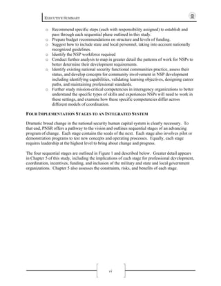EXECUTIVE SUMMARY
vi
o Recommend specific steps (each with responsibility assigned) to establish and
pass through each sequential phase outlined in this study.
o Prepare budget recommendations on structure and levels of funding.
o Suggest how to include state and local personnel, taking into account nationally
recognized guidelines.
o Identify the NSP workforce required
o Conduct further analysis to map in greater detail the patterns of work for NSPs to
better determine their development requirements.
o Identify existing national security functional communities practice, assess their
status, and develop concepts for community involvement in NSP development
including identifying capabilities, validating learning objectives, designing career
paths, and maintaining professional standards.
o Further study mission-critical competencies in interagency organizations to better
understand the specific types of skills and experiences NSPs will need to work in
these settings, and examine how these specific competencies differ across
different models of coordination.
FOUR IMPLEMENTATION STAGES TO AN INTEGRATED SYSTEM
Dramatic broad change in the national security human capital system is clearly necessary. To
that end, PNSR offers a pathway to the vision and outlines sequential stages of an advancing
program of change. Each stage contains the seeds of the next. Each stage also involves pilot or
demonstration programs to test new concepts and operating processes. Equally, each stage
requires leadership at the highest level to bring about change and progress.
The four sequential stages are outlined in Figure 1 and described below. Greater detail appears
in Chapter 5 of this study, including the implications of each stage for professional development,
coordination, incentives, funding, and inclusion of the military and state and local government
organizations. Chapter 5 also assesses the constraints, risks, and benefits of each stage.
 