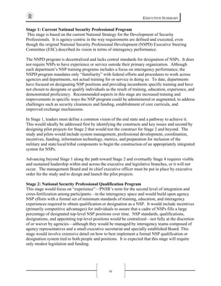 EXECUTIVE SUMMARY
ix
Stage 1: Current National Security Professional Program
This stage is based on the current National Strategy for the Development of Security
Professionals. It is agency-centric in the way requirements are defined and executed, even
though the original National Security Professional Development (NSPD) Executive Steering
Committee (ESC) described its vision in terms of interagency performance.
The NSPD program is decentralized and lacks central standards for designation of NSPs. It does
not require NSPs to have experience or service outside their primary organization. Although
each department’s NSP training programs includes a focus on interagency performance, the
NSPD program mandates only “familiarity” with federal efforts and procedures to work across
agencies and departments, not actual training for or service in doing so. To date, departments
have focused on designating NSP positions and providing incumbents specific training and have
not chosen to designate or qualify individuals as the result of training, education, experience, and
demonstrated proficiency. Recommended aspects in this stage are increased training and
improvements in specific ways the NSP program could be administered or augmented, to address
challenges such as security clearances and funding, establishment of core curricula, and
improved exchange mechanisms.
In Stage 1, leaders must define a common vision of the end state and a pathway to achieve it.
This would ideally be addressed first by identifying the constructs and key issues and second by
designing pilot projects for Stage 2 that would test the construct for Stage 2 and beyond. The
study and pilots would include system management, professional development, coordination,
incentives, funding, information technology, metrics, and preparation for inclusion of the
military and state/local/tribal components to begin the construction of an appropriately integrated
system for NSPs.
Advancing beyond Stage 1 along the path toward Stage 2 and eventually Stage 4 requires visible
and sustained leadership within and across the executive and legislative branches, or it will not
occur. The management Board and its chief executive officer must be put in place by executive
order for the study and to design and launch the pilot projects.
Stage 2: National Security Professional Qualification Program
This stage would focus on “experience”—PNSR’s term for the second level of integration and
cross-fertilization among participants—in the interagency space and would build upon agency
NSP efforts with a formal set of minimum standards of training, education, and interagency
experiences required to obtain qualification or designation as a NSP. It would include incentives
(primarily competitive advantages) for individuals to assure that a cadre of NSPs fills a large
percentage of designated top-level NSP positions over time. NSP standards, qualifications,
designations, and appointing top-level positions would be centralized—not fully at the discretion
of or waiver by agencies—although they would be managed by interagency teams composed of
agency representatives and a small executive secretariat and specially established Board. This
stage would involve extensive detail on how to best implement a formal NSP qualification or
designation system tied to both people and positions. It is expected that this stage will require
only modest legislation and funding.
 