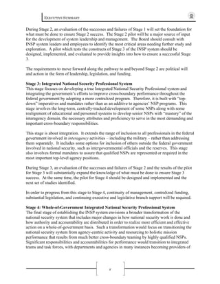 EXECUTIVE SUMMARY
x
During Stage 2, an evaluation of the successes and failures of Stage 1 will set the foundation for
what must be done to ensure Stage 2 success. The Stage 2 pilot will be a major source of input
for the development of system leadership and management. The Board should consult with
INSP system leaders and employees to identify the most critical areas needing further study and
exploration. A pilot which tests the constructs of Stage 3 of the INSP system should be
designed, implemented, and evaluated to provide insights into how to ensure a successful Stage
3.
The requirements to move forward along the pathway to and beyond Stage 2 are political will
and action in the form of leadership, legislation, and funding.
Stage 3: Integrated National Security Professional System
This stage focuses on developing a true Integrated National Security Professional system and
integrating the government’s efforts to improve cross-boundary performance throughout the
federal government by adopting a more centralized program. Therefore, it is built with “top-
down” imperatives and mandates rather than as an additive to agencies’ NSP programs. This
stage involves the long-term, centrally-tracked development of some NSPs along with some
realignment of educational and personnel systems to develop senior NSPs with “mastery” of the
interagency domain, the necessary attributes and proficiency to serve in the most demanding and
important cross-boundary responsibilities.
This stage is about integration. It extends the range of inclusion to all professionals in the federal
government involved in interagency activities – including the military – rather than addressing
them separately. It includes some options for inclusion of others outside the federal government
involved in national security, such as intergovernmental officials and the reserves. This stage
also involves formal mandates to assure that qualified NSPs are represented or required in the
most important top-level agency positions.
During Stage 3, an evaluation of the successes and failures of Stage 2 and the results of the pilot
for Stage 3 will substantially expand the knowledge of what must be done to ensure Stage 3
success. At the same time, the pilot for Stage 4 should be designed and implemented and the
next set of studies identified.
In order to progress from this stage to Stage 4, continuity of management, centralized funding,
substantial legislation, and continuing executive and legislative branch support will be required.
Stage 4: Whole-of-Government Integrated National Security Professional System
The final stage of establishing the INSP system envisions a broader transformation of the
national security system that includes major changes in how national security work is done and
how authority and accountability are distributed in order to realize more efficient and effective
action on a whole-of-government basis. Such a transformation would focus on transitioning the
national security system from agency-centric activity and resourcing to holistic mission
performance that results from much better cross-boundary teaming by highly qualified NSPs.
Significant responsibilities and accountabilities for performance would transition to integrated
teams and task forces, with departments and agencies in many instances becoming providers of
 