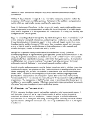 EXECUTIVE SUMMARY
xi
capabilities rather than mission managers, especially where missions inherently require
collaboration.
At Stage 4, the pilot results of Stages 2, 3, and 4 should be particularly instructive on how the
more mature INSP system should be operating. Refinement of the qualitative and quantitative
metrics which are used to judge success would also be appropriate.
Stage 4 is distinguished from Stage 3 in the extent of this broader transformation and by major
changes in personnel systems to support it, allowing for the full integration of an INSP system
rather than its adaptation to fit the requirements and characteristics of existing civil, military, and
other professional service systems.
Stage 4 is also distinguished from Stage 3 by the extent of integration that is possible in the INSP
system for intergovernmental, international, and public/private collaboration as the result of a
broader transformation of the national security system. Although Stage 3 also involves cross-
boundary teaming and development of NSPs across these boundaries, a much more integrated
system in Stage 4 would be possible because of the transformation of rules, methods, and
evolving interagency culture in the national security system.
The specific scope of such a major transformation of the national security system and
accompanying changes in department and agency personnel systems exceeds the mandate of this
study, but its general characteristics can be envisioned. Such a system would be national in its
character rather than federal and interagency-centric rather than agency-centric. Its organization
would be flatter, more open, involve fewer “stovepipes,” and fully employ new horizontal
collaborative methods facilitated by new technologies and social networking.
Strategic planning and measurement would be focused on national security missions rather than
departmental or agency discipline or function. Governance methods would generally be at the
federal interagency level, but with collaboration or participation from non-traditional and non-
federal actors. Tradeoffs in resourcing and activity would be between competing national
priorities based on documented risk/consequence factors. Provisions would exist for more
“continuum of service” opportunities for National Security Professionals to work beyond federal
organizations. The management of the NSP system would be centralized at the federal level but
would also be augmented by engaging NSPs in co-managing their development as a “community
of practice” that spans boundaries of agency and federal service.
KEY ENABLERS FOR TRANSFORMATION
PNSR is proposing significant transformation of the national security human capital system. A
truly integrated system will not be easy to institutionalize; it will cut against the grain of
established procedures, practices, and culture. However, the goal is attainable and can be
realized within five to seven years with strong, visionary political leadership and swift, effective
legislative action. Champions and leaders head a list of key enablers that must be in put in place
to make it so.
 
