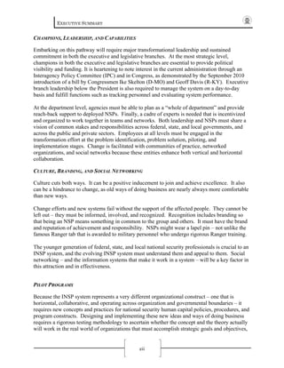 EXECUTIVE SUMMARY
xii
CHAMPIONS, LEADERSHIP, AND CAPABILITIES
Embarking on this pathway will require major transformational leadership and sustained
commitment in both the executive and legislative branches. At the most strategic level,
champions in both the executive and legislative branches are essential to provide political
visibility and funding. It is heartening to note interest in the current administration through an
Interagency Policy Committee (IPC) and in Congress, as demonstrated by the September 2010
introduction of a bill by Congressmen Ike Skelton (D-MO) and Geoff Davis (R-KY). Executive
branch leadership below the President is also required to manage the system on a day-to-day
basis and fulfill functions such as tracking personnel and evaluating system performance.
At the department level, agencies must be able to plan as a “whole of department” and provide
reach-back support to deployed NSPs. Finally, a cadre of experts is needed that is incentivized
and organized to work together in teams and networks. Both leadership and NSPs must share a
vision of common stakes and responsibilities across federal, state, and local governments, and
across the public and private sectors. Employees at all levels must be engaged in the
transformation effort at the problem identification, problem solution, piloting, and
implementation stages. Change is facilitated with communities of practice, networked
organizations, and social networks because these entities enhance both vertical and horizontal
collaboration.
CULTURE, BRANDING, AND SOCIAL NETWORKING
Culture cuts both ways. It can be a positive inducement to join and achieve excellence. It also
can be a hindrance to change, as old ways of doing business are nearly always more comfortable
than new ways.
Change efforts and new systems fail without the support of the affected people. They cannot be
left out – they must be informed, involved, and recognized. Recognition includes branding so
that being an NSP means something in common to the group and others. It must have the brand
and reputation of achievement and responsibility. NSPs might wear a lapel pin – not unlike the
famous Ranger tab that is awarded to military personnel who undergo rigorous Ranger training.
The younger generation of federal, state, and local national security professionals is crucial to an
INSP system, and the evolving INSP system must understand them and appeal to them. Social
networking – and the information systems that make it work in a system – will be a key factor in
this attraction and in effectiveness.
PILOT PROGRAMS
Because the INSP system represents a very different organizational construct – one that is
horizontal, collaborative, and operating across organization and governmental boundaries – it
requires new concepts and practices for national security human capital policies, procedures, and
program constructs. Designing and implementing these new ideas and ways of doing business
requires a rigorous testing methodology to ascertain whether the concept and the theory actually
will work in the real world of organizations that must accomplish strategic goals and objectives,
 