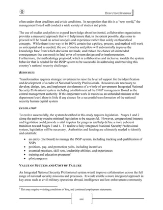 EXECUTIVE SUMMARY
xiii
often under short deadlines and crisis conditions. In recognition that this is a “new world,” the
management Board will conduct a wide variety of studies and pilots.
The use of studies and pilots to expand knowledge about horizontal, collaborative organization
provides a measured approach that will help insure that, to the extent possible, decisions to
proceed will be based on actual analysis and experience rather than solely on theoretical
concepts. While there is no way to be 100% certain that a policy, process, and method will work
as anticipated and as needed, the use of studies and pilots will substantially improve the
knowledge base from which decisions are made, and reduce the chance of unintended
consequences that can result in fatal error of system design and/or implementation.
Furthermore, the methodology proposed, which is collaborative and inclusive, models the system
behavior that is needed for the INSP system to be successful in addressing and resolving this
country’s national security challenges.
RESOURCES
Transformation requires strategic investment to raise the level of support for the identification
and development of a cadre of National Security Professionals. Resources are necessary to
develop, design, test, and implement the elements of a whole-of-government Integrated National
Security Professional system including establishment of the INSP management Board as the
central management authority. If this important work is treated as an unfunded mandate at the
department level, there is little if any chance for a successful transformation of the national
security human capital system
LEGISLATION
To evolve successfully, the system described in this study requires legislation. Stages 1 and 2
along the pathway require minimal legislation to be successful. However, congressional interest
and legislation could provide a vital impetus for progress and help define a more coherent
transition toward Stages 3 and 4. To realize a fully Integrated National Security Professional
system, legislation will be necessary. Authorities and funding are ultimately needed to identify
and establish:
• an entity (the Board) to manage the INSP system, including tracking and qualification of
NSPs
• positions, pay, and promotion paths, including incentives
• essential practices, skill-sets, leadership abilities, and experiences
• training and education programs3
• pilot programs
VALUE OF SUCCESS AND COST OF FAILURE
An Integrated National Security Professional system would improve collaboration across the full
range of national security missions and processes. It would enable a more integrated approach in
key areas such as civil-military operations abroad, intelligence and law enforcement community
3
This may require revisiting conditions of hire, and continued employment statements.
 
