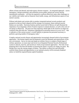 EXECUTIVE SUMMARY
xiv
efforts at home and abroad, and multi-agency disaster response. An integrated approach – across
interagency, intergovernmental, and sometimes across public and private sectors and the
international community – will also be required to confront effectively many other challenges to
our viability and vitality such as financial, food, health, energy, and infrastructure aspects of our
nation's security.
Without individuals and systems able to produce integrated national security products and
perspectives that are better aligned with the strategic environment, future national security
failures are inevitable. Hurricane Katrina and the recent Gulf of México oil spill illustrate the
importance of an integrated, whole-of-nation response to natural disasters, as well as the costs of
not doing so effectively. The post-war Iraq experience sheds light on the need for an improved
workforce that alleviates the “turbulence engendered by persistent turnover at every level”– that
is indicative of the current system’s overall inability to generate the personnel necessary to
perform a growing number of interagency tasks.4
Complex national security threats and opportunities increasingly demand whole-of-government
approaches. Our human capital must be prepared to meet the demands and requirements of this
new environment. Just as we train and equip our military forces to conduct a broad range of
military operations, we must enact and invest in an Integrated National Security Professional
system to educate, train for, and incentivize whole-of-government approaches. The risks of not
preparing those who bear the burdens of ensuring the nation’s security are simply too great. We
already have seen the searing images of failure. Our ability to effectively and efficiently
confront future threats and opportunities to our national security will be seriously hindered
unless we build the required human capital foundation.
4
Special Inspector General for Iraq Reconstruction. Hard Lessons: The Iraq Reconstruction Experience. (SIGIR:
Washington D.C., 2009).
 