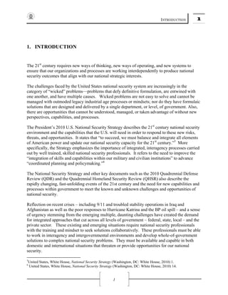 INTRODUCTION 1
1
1. INTRODUCTION
The 21st
century requires new ways of thinking, new ways of operating, and new systems to
ensure that our organizations and processes are working interdependently to produce national
security outcomes that align with our national strategic interests.
The challenges faced by the United States national security system are increasingly in the
category of “wicked” problems—problems that defy definitive formulation, are entwined with
one another, and have multiple causes. Wicked problems are not easy to solve and cannot be
managed with outmoded legacy industrial age processes or mindsets; nor do they have formulaic
solutions that are designed and delivered by a single department, or level, of government. Also,
there are opportunities that cannot be understood, managed, or taken advantage of without new
perspectives, capabilities, and processes.
The President’s 2010 U.S. National Security Strategy describes the 21st
century national security
environment and the capabilities that the U.S. will need in order to respond to these new risks,
threats, and opportunities. It states that “to succeed, we must balance and integrate all elements
of American power and update our national security capacity for the 21st
century.”5
More
specifically, the Strategy emphasizes the importance of integrated, interagency processes carried
out by well trained, skilled national security professionals. It refers to the need to improve the
“integration of skills and capabilities within our military and civilian institutions” to advance
“coordinated planning and policymaking.”6
The National Security Strategy and other key documents such as the 2010 Quadrennial Defense
Review (QDR) and the Quadrennial Homeland Security Review (QHSR) also describe the
rapidly changing, fast-unfolding events of the 21st century and the need for new capabilities and
processes within government to meet the known and unknown challenges and opportunities of
national security.
Reflection on recent crises – including 9/11 and troubled stability operations in Iraq and
Afghanistan as well as the poor responses to Hurricane Katrina and the BP oil spill – and a sense
of urgency stemming from the emerging multiple, daunting challenges have created the demand
for integrated approaches that cut across all levels of government – federal, state, local – and the
private sector. These existing and emerging situations require national security professionals
with the training and mindset to seek solutions collaboratively. These professionals must be able
to work in interagency and intergovernmental environments and develop whole-of-government
solutions to complex national security problems. They must be available and capable in both
domestic and international situations that threaten or provide opportunities for our national
security.
5
United States, White House, National Security Strategy (Washington, DC: White House, 2010) 1.
6
United States, White House, National Security Strategy (Washington, DC: White House, 2010) 14.
 