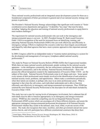 1 INTRODUCTION
2
These national security professionals and an integrated career development system for them are a
foundational component of better government in general and of our national security strategy and
posture in particular.
The President’s National Security Strategy acknowledges that significant work remains to “foster
coordination across departments and agencies.” It identifies “key steps” that must be taken,
including “adapting the education and training of national security professionals to equip them to
meet modern challenges.”7
The requirement for national security professionals who can work in the interagency and
intergovernmental spaces is not new. In 2007, President George W. Bush issued Executive
Order 13434 in recognition of the need for increased focus on identifying, training, and
educating National Security Professionals (NSPs) who can work effectively and efficiently in
interagency settings. Efforts to implement the executive order have been largely uncoordinated
and shaped by individual agencies that lack a more systemic approach to this important national
endeavor.
In 2009, Congress called for an independent study to “examine matters pertaining to a system for
the development and management of interagency (emphasis added) national security
professionals.”8
This study by Project on National Security Reform (PNSR) fulfills that Congressional mandate.
While there are many national security professionals, people working for the national security
apparatus – in the intelligence community, the law enforcement community, the diplomatic and
development communities, and in the military, National Security Professionals – those who
possess the official designation created in the implementation of Executive Order 13434 – are the
subject of this study. National Security Professionals come in all shapes and sizes. Some spend
every minute of their professional career deeply involved in the identification of and solution to
national security issues, problems, and opportunities. Others make a contribution periodically
when their talents are needed, or perhaps only once in an entire professional career. What is
important is that when the call comes, each individual understands and is able to function
efficiently and effectively in interagency and intergovernmental environments. Thus, PNSR has
retained the term National Security Professional as the descriptor for all individuals included by
Executive Order 13434.
This study lays out a case for varying levels of interagency involvement, but is adamant that all
individuals must be able to function appropriately in an interagency and intergovernmental
context. PNSR has also stated the compelling case for an Integrated National Security
Professionals (INSP) system which can encompass all of these different elements, and assure the
appropriate interagency/intergovernmental professional development of all National Security
Professionals whether they reside in the national, state, local, tribal, or private sectors of the
nation. The study also recognizes that states, localities, and other government and private-sector
entities that do, and will, participate have different constitutional constructs that direct their
7
United States, White House, National Security Strategy (Washington, DC: White House, 2010) 14.
8
National Defense Authorization Act 2010, Section 1054.
 
