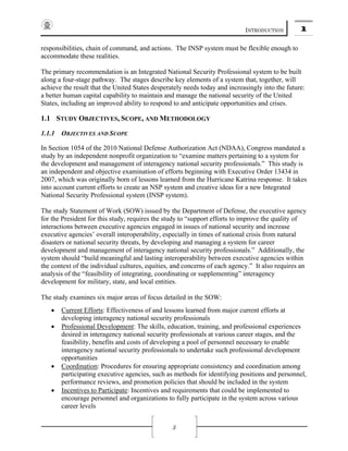 INTRODUCTION 1
3
responsibilities, chain of command, and actions. The INSP system must be flexible enough to
accommodate these realities.
The primary recommendation is an Integrated National Security Professional system to be built
along a four-stage pathway. The stages describe key elements of a system that, together, will
achieve the result that the United States desperately needs today and increasingly into the future:
a better human capital capability to maintain and manage the national security of the United
States, including an improved ability to respond to and anticipate opportunities and crises.
1.1 STUDY OBJECTIVES, SCOPE, AND METHODOLOGY
1.1.1 OBJECTIVES AND SCOPE
In Section 1054 of the 2010 National Defense Authorization Act (NDAA), Congress mandated a
study by an independent nonprofit organization to “examine matters pertaining to a system for
the development and management of interagency national security professionals.” This study is
an independent and objective examination of efforts beginning with Executive Order 13434 in
2007, which was originally born of lessons learned from the Hurricane Katrina response. It takes
into account current efforts to create an NSP system and creative ideas for a new Integrated
National Security Professional system (INSP system).
The study Statement of Work (SOW) issued by the Department of Defense, the executive agency
for the President for this study, requires the study to “support efforts to improve the quality of
interactions between executive agencies engaged in issues of national security and increase
executive agencies’ overall interoperability, especially in times of national crisis from natural
disasters or national security threats, by developing and managing a system for career
development and management of interagency national security professionals.” Additionally, the
system should “build meaningful and lasting interoperability between executive agencies within
the context of the individual cultures, equities, and concerns of each agency.” It also requires an
analysis of the “feasibility of integrating, coordinating or supplementing” interagency
development for military, state, and local entities.
The study examines six major areas of focus detailed in the SOW:
• Current Efforts: Effectiveness of and lessons learned from major current efforts at
developing interagency national security professionals
• Professional Development: The skills, education, training, and professional experiences
desired in interagency national security professionals at various career stages, and the
feasibility, benefits and costs of developing a pool of personnel necessary to enable
interagency national security professionals to undertake such professional development
opportunities
• Coordination: Procedures for ensuring appropriate consistency and coordination among
participating executive agencies, such as methods for identifying positions and personnel,
performance reviews, and promotion policies that should be included in the system
• Incentives to Participate: Incentives and requirements that could be implemented to
encourage personnel and organizations to fully participate in the system across various
career levels
 