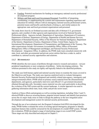 1 INTRODUCTION
4
• Funding: Potential mechanisms for funding an interagency national security professional
development program
• Military and State and Local Government Personnel: Feasibility of integrating,
coordinating, or supplementing the systems and requirements regarding experience and
education for military officers with an interagency national security professional system,
potential means and benefits and drawbacks of doing so, and similar analysis for
appropriate state and local government organizations and personnel
The study draws heavily on firsthand accounts and data calls of thirteen U.S. government
agencies, and a number of other agencies and organizations involved in National Security
Professional efforts. Agencies include: Department of Agriculture, Department of Commerce,
Department of Defense, Department of Energy, Department of Health and Human Services,
Department of Homeland Security, Office of the Director for National Intelligence, Department
of the Interior, Department of Justice, Department of State, United States Agency for
International Development, Department of Transportation, and Department of the Treasury. The
other organizations include: Government Accountability Office, Office of Personnel
Management, Office of Management and Budget, and National Security Professional
Development—Integration Office. In addition, the PNSR study team consulted extensively with
state, local, and other governmental and private sector entities that have a stake in, and/or
contribute to, national security opportunities and solutions.
1.1.2 METHODOLOGY
PNSR identifies the root causes of problems through extensive research and analysis – not just
peripheral impediments or mere symptoms of problems – before developing solutions. The
solutions presented in this study are tightly and logically linked to the identified problems.
The study uses both human capital and national security lenses to examine the issues covered in
the Objectives and Scope. The study uses rigorous analytical tools to evaluate Interagency
National Security Professional development and similarly related intra-agency, interagency and
intergovernmental efforts. PNSR relied on primary source material from the aforementioned
departments, and agencies, particularly interviews and official U.S. government documents
obtained through data calls. Secondary source material was also used, particularly in describing
the evolution of the NSP system and the current landscape. A similar approach was used in
gathering information about state, local, tribal, and private sector issues.
Analysis of these efforts and programs as well as existing legislation, including Titles 5 and 31,
allowed PNSR to discover recurring themes, pinpoint lessons learned, and identify best practices
across the six major study areas in order to design the pathway to the new integrated career
development and management system for national security professionals.
Through the use of an evaluation tool, the Program Evaluation Grid (PEG) developed for this
study, PNSR further evaluated the series of existing special interagency programs to identify
important features that could be extracted for the development of a model INSP system. Through
this evaluation, PNSR developed a range of interlocking stages to an overall INSP system.
These stages are fully described and analyzed in Chapter 5.
 