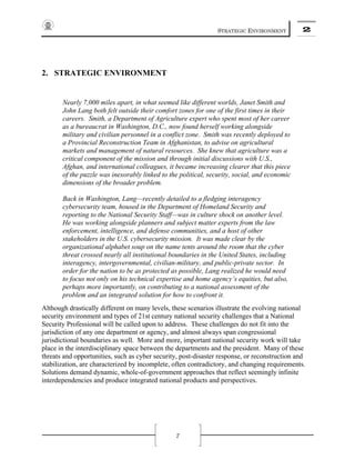 STRATEGIC ENVIRONMENT 2
7
2. STRATEGIC ENVIRONMENT
Nearly 7,000 miles apart, in what seemed like different worlds, Janet Smith and
John Lang both felt outside their comfort zones for one of the first times in their
careers. Smith, a Department of Agriculture expert who spent most of her career
as a bureaucrat in Washington, D.C., now found herself working alongside
military and civilian personnel in a conflict zone. Smith was recently deployed to
a Provincial Reconstruction Team in Afghanistan, to advise on agricultural
markets and management of natural resources. She knew that agriculture was a
critical component of the mission and through initial discussions with U.S.,
Afghan, and international colleagues, it became increasing clearer that this piece
of the puzzle was inexorably linked to the political, security, social, and economic
dimensions of the broader problem.
Back in Washington, Lang—recently detailed to a fledging interagency
cybersecurity team, housed in the Department of Homeland Security and
reporting to the National Security Staff—was in culture shock on another level.
He was working alongside planners and subject matter experts from the law
enforcement, intelligence, and defense communities, and a host of other
stakeholders in the U.S. cybersecurity mission. It was made clear by the
organizational alphabet soup on the name tents around the room that the cyber
threat crossed nearly all institutional boundaries in the United States, including
interagency, intergovernmental, civilian-military, and public-private sector. In
order for the nation to be as protected as possible, Lang realized he would need
to focus not only on his technical expertise and home agency’s equities, but also,
perhaps more importantly, on contributing to a national assessment of the
problem and an integrated solution for how to confront it.
Although drastically different on many levels, these scenarios illustrate the evolving national
security environment and types of 21st century national security challenges that a National
Security Professional will be called upon to address. These challenges do not fit into the
jurisdiction of any one department or agency, and almost always span congressional
jurisdictional boundaries as well. More and more, important national security work will take
place in the interdisciplinary space between the departments and the president. Many of these
threats and opportunities, such as cyber security, post-disaster response, or reconstruction and
stabilization, are characterized by incomplete, often contradictory, and changing requirements.
Solutions demand dynamic, whole-of-government approaches that reflect seemingly infinite
interdependencies and produce integrated national products and perspectives.
 