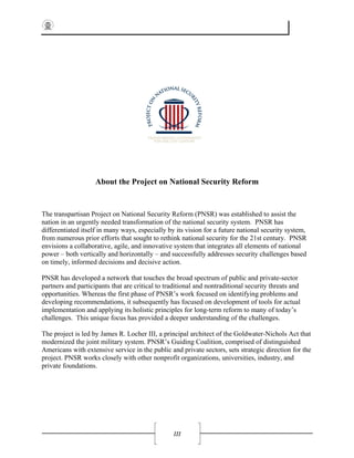 III
About the Project on National Security Reform
The transpartisan Project on National Security Reform (PNSR) was established to assist the
nation in an urgently needed transformation of the national security system. PNSR has
differentiated itself in many ways, especially by its vision for a future national security system,
from numerous prior efforts that sought to rethink national security for the 21st century. PNSR
envisions a collaborative, agile, and innovative system that integrates all elements of national
power – both vertically and horizontally – and successfully addresses security challenges based
on timely, informed decisions and decisive action.
PNSR has developed a network that touches the broad spectrum of public and private-sector
partners and participants that are critical to traditional and nontraditional security threats and
opportunities. Whereas the first phase of PNSR’s work focused on identifying problems and
developing recommendations, it subsequently has focused on development of tools for actual
implementation and applying its holistic principles for long-term reform to many of today’s
challenges. This unique focus has provided a deeper understanding of the challenges.
The project is led by James R. Locher III, a principal architect of the Goldwater-Nichols Act that
modernized the joint military system. PNSR’s Guiding Coalition, comprised of distinguished
Americans with extensive service in the public and private sectors, sets strategic direction for the
project. PNSR works closely with other nonprofit organizations, universities, industry, and
private foundations.
 