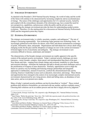 2 STRATEGIC ENVIRONMENT
8
2.1 STRATEGIC ENVIRONMENT
As detailed in the President’s 2010 National Security Strategy, the world of today and the world
of the future will continue to be characterized by increasing complexity and an accelerated pace
of change. The nature of the challenges and opportunities for U.S. national security, fueled by
and coupled with the extraordinary demands of the information age, have created the need for
new perspectives, capabilities, and processes within the public and the private sectors.
Understanding the strategic environment provides the basis for understanding needed systems
evolutions. Therefore, it is the starting point for a discussion on National Security Professionals
(NSP) and the integrated system they require.
2.2 EXTERNAL ENVIRONMENT
The strategic environment today is volatile, uncertain, complex, and ambiguous.9
The rate of
change is increasing exponentially. New technology helps generate new technology faster. An
increasingly globalized world allows for denser, more fluid, and almost instantaneous exchanges
of goods, information, ideas, and people. Organizations and individuals have always dealt with a
changing world, but the pace and the abruptness of change are new to the current environment.10
It breeds higher levels of uncertainty and ambiguity. The strategic environment is now
extremely difficult to foresee, understand, and interpret.11
The characteristics of the broader strategic environment are readily apparent in the specific
context of the national security environment. Today’s national security challenges are more
numerous, varied, broader, complex, faster paced, and interdependent than those of the past.
New threats and risks—ranging from climate change and economic instability to cyber threats
and extremist ideology—dominate the landscape and add to already prevalent challenges such as
the proliferation of weapons of mass destruction. Similarly, opportunities exist to shape the
future in a positive way by building and fostering strategic partnerships and integrated
approaches to deliberately, instead of reactively, confront the aforementioned risks and by
restoring America’s leadership in areas such as education, innovation, and energy. These threats
and opportunities have emerged in the context of an increasingly complex international security
environment characterized by new rising powers, failed and failing states, an abundance of non-
state actors, and an ever-present news media.
Many of today’s national security problems can best be described as “wicked.” These wicked
problems defy definitive formulation, are entwined with one another, and have multiple causes.12
Choosing their solutions can be an endless process and one that is largely driven by judgment.13
9
T. Owen Jacobs, Strategic leadership: The competitive edge (Washington, D.C.: National Defense University,
2008) 13-22.
10
Ram Charan, “Before the point tips,” Know how: The 8 skills that separate people who perform from those who
don’t (New York: Crown Publishing Group, 2007) 53.
11
T. Owen Jacobs, Strategic leadership: The competitive edge (Washington, D.C.: National Defense University,
2008) 13-22.
12
Horst Rittel and Melvin Webber; "Dilemmas in a General Theory of Planning," Policy Sciences Vol. 4,
(Amsterdam: Elsevier Scientific Publishing Company, Inc., 1973) 155–169.
13
Horst Rittel and Melvin Webber; "Dilemmas in a General Theory of Planning," Policy Sciences Vol. 4,
(Amsterdam: Elsevier Scientific Publishing Company, Inc., 1973) 155–169.
 