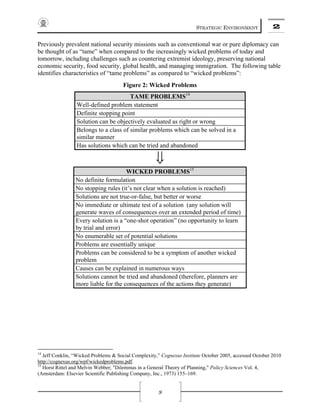 STRATEGIC ENVIRONMENT 2
9
Previously prevalent national security missions such as conventional war or pure diplomacy can
be thought of as “tame” when compared to the increasingly wicked problems of today and
tomorrow, including challenges such as countering extremist ideology, preserving national
economic security, food security, global health, and managing immigration. The following table
identifies characteristics of “tame problems” as compared to “wicked problems”:
Figure 2: Wicked Problems
TAME PROBLEMS14
Well-defined problem statement
Definite stopping point
Solution can be objectively evaluated as right or wrong
Belongs to a class of similar problems which can be solved in a
similar manner
Has solutions which can be tried and abandoned
⇓
WICKED PROBLEMS15
No definite formulation
No stopping rules (it’s not clear when a solution is reached)
Solutions are not true-or-false, but better or worse
No immediate or ultimate test of a solution (any solution will
generate waves of consequences over an extended period of time)
Every solution is a “one-shot operation” (no opportunity to learn
by trial and error)
No enumerable set of potential solutions
Problems are essentially unique
Problems can be considered to be a symptom of another wicked
problem
Causes can be explained in numerous ways
Solutions cannot be tried and abandoned (therefore, planners are
more liable for the consequences of the actions they generate)
14
Jeff Conklin, “Wicked Problems & Social Complexity,” Cognexus Institute October 2005, accessed October 2010
http://cognexus.org/wpf/wickedproblems.pdf.
15
Horst Rittel and Melvin Webber; "Dilemmas in a General Theory of Planning," Policy Sciences Vol. 4,
(Amsterdam: Elsevier Scientific Publishing Company, Inc., 1973) 155–169.
 