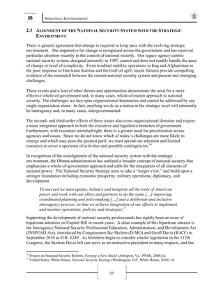2 STRATEGIC ENVIRONMENT
10
2.3 ALIGNMENT OF THE NATIONAL SECURITY SYSTEM WITH THE STRATEGIC
ENVIRONMENT
There is general agreement that change is required to keep pace with the evolving strategic
environment. The imperative for change is recognized across the government and has received
particular attention recently in the context of national security. Our legacy agency-centric
national security system, designed primarily in 1947, cannot and does not readily handle the pace
of change or level of complexity. From troubled stability operations in Iraq and Afghanistan to
the poor response to Hurricane Katrina and the Gulf oil spill, recent failures provide compelling
evidence of the mismatch between the current national security system and present and emerging
challenges.
These events and a host of other threats and opportunities demonstrate the need for a more
effective whole-of-government and, in many cases, whole-of-nation approach to national
security. The challenges we face span organizational boundaries and cannot be addressed by any
single organization alone. In fact, anything we do as a nation at the strategic level will inherently
be interagency and, in many cases, intergovernmental.
The second- and third-order effects of these issues also cross organizational domains and require
a more integrated approach in both the executive and legislative branches of government.
Furthermore, with resources stretched tight, there is a greater need for prioritization across
agencies and issues. Since we do not know which of today’s challenges are more likely to
emerge and which may pose the greatest peril, we must spread our attention and limited
resources to cover a spectrum of activities and possible contingencies.16
In recognition of the misalignment of the national security system with the strategic
environment, the Obama administration has outlined a broader concept of national security that
emphasizes a whole-of-government approach and calls for the integration of all elements of
national power. The National Security Strategy aims to take a “longer view,” and build upon a
stronger foundation including economic prosperity, military operations, diplomacy, and
development.
To succeed we must update, balance and integrate all the tools of American
power and work with our allies and partners to do the same […] improving
coordinated planning and policymaking […] and a deliberate and inclusive
interagency process, so that we achieve integration of our efforts to implement
and monitor operations, policies and strategies.17
Supporting the development of national security professionals has rightly been an issue of
bipartisan attention on Capitol Hill in recent years. A clear example of this bipartisan interest is
the Interagency National Security Professional Education, Administration, and Development Act
(INSPEAD Act), introduced by Congressmen Ike Skelton (D-MO) and Geoff Davis (R-KY) in
September 2010 as H.R. 6249. As Members begin to consider similar legislation in the 112th
Congress, the Skelton-Davis bill can serve as an instructive precedent in many respects, and the
16
Project on National Security Reform, Forging a New Shield (Arlington, Va.: PNSR, 2008) iii.
17
United States, White House, National Security Strategy (Washington, D.C. White House, 2010) 14.
 