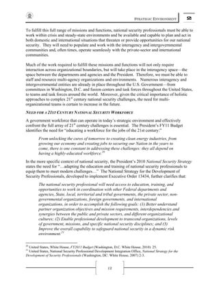 STRATEGIC ENVIRONMENT 2
13
To fulfill this full range of missions and functions, national security professionals must be able to
work within crisis and steady-state environments and be available and capable to plan and act in
both domestic and international situations that threaten or provide opportunities for our national
security. They will need to populate and work with the interagency and intergovernmental
communities and, often times, operate seamlessly with the private-sector and international
communities.
Much of the work required to fulfill these missions and functions will not only require
interaction across organizational boundaries, but will take place in the interagency space—the
space between the departments and agencies and the President. Therefore, we must be able to
staff and resource multi-agency organizations and environments. Numerous interagency and
intergovernmental entities are already in place throughout the U.S. Government—from
committees in Washington, D.C. and fusion centers and task forces throughout the United States,
to teams and task forces around the world. Moreover, given the critical importance of holistic
approaches to complex 21st
century national security challenges, the need for multi-
organizational teams is certain to increase in the future.
NEED FOR A 21ST CENTURY NATIONAL SECURITY WORKFORCE
A government workforce that can operate in today’s strategic environment and effectively
confront the full array of 21st
century challenges is essential. The President’s FY11 Budget
identifies the need for “educating a workforce for the jobs of the 21st century:”
From unlocking the cures of tomorrow to creating clean energy industries, from
growing our economy and creating jobs to securing our Nation in the years to
come, there is one constant in addressing these challenges: they all depend on
having a highly-educated workforce.20
In the more specific context of national security, the President’s 2010 National Security Strategy
states the need for “…adapting the education and training of national security professionals to
equip them to meet modern challenges…” The National Strategy for the Development of
Security Professionals, developed to implement Executive Order 13434, further clarifies that:
The national security professional will need access to education, training, and
opportunities to work in coordination with other Federal departments and
agencies, State, local, territorial and tribal governments, the private sector, non-
governmental organizations, foreign governments, and international
organizations, in order to accomplish the following goals: (1) Better understand
partner organization objectives and mission requirements, interdependencies and
synergies between the public and private sectors, and different organizational
cultures; (2) Enable professional development to transcend organizations, levels
of government, missions, and specific national security disciplines; and (3)
Improve the overall capability to safeguard national security in a dynamic risk
environment.21
20
United States, White House, FY2011 Budget (Washington, D.C. White House, 2010) 25.
21
United States, National Security Professional Development Integration Office, National Strategy for the
Development of Security Professionals (Washington, DC: White House, 2007) 2-3.
 