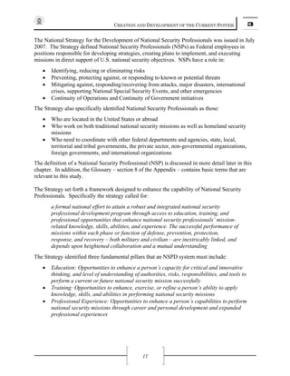 CREATION AND DEVELOPMENT OF THE CURRENT SYSTEM 3
17
The National Strategy for the Development of National Security Professionals was issued in July
2007. The Strategy defined National Security Professionals (NSPs) as Federal employees in
positions responsible for developing strategies, creating plans to implement, and executing
missions in direct support of U.S. national security objectives. NSPs have a role in:
• Identifying, reducing or eliminating risks
• Preventing, protecting against, or responding to known or potential threats
• Mitigating against, responding/recovering from attacks, major disasters, international
crises, supporting National Special Security Events, and other emergencies
• Continuity of Operations and Continuity of Government initiatives
The Strategy also specifically identified National Security Professionals as those:
• Who are located in the United States or abroad
• Who work on both traditional national security missions as well as homeland security
missions
• Who need to coordinate with other federal departments and agencies, state, local,
territorial and tribal governments, the private sector, non-governmental organizations,
foreign governments, and international organizations
The definition of a National Security Professional (NSP) is discussed in more detail later in this
chapter. In addition, the Glossary – section 8 of the Appendix – contains basic terms that are
relevant to this study.
The Strategy set forth a framework designed to enhance the capability of National Security
Professionals. Specifically the strategy called for:
a formal national effort to attain a robust and integrated national security
professional development program through access to education, training, and
professional opportunities that enhance national security professionals’ mission-
related knowledge, skills, abilities, and experience. The successful performance of
missions within each phase or function of defense, prevention, protection,
response, and recovery – both military and civilian – are inextricably linked, and
depends upon heightened collaboration and a mutual understanding
The Strategy identified three fundamental pillars that an NSPD system must include:
• Education: Opportunities to enhance a person’s capacity for critical and innovative
thinking, and level of understanding of authorities, risks, responsibilities, and tools to
perform a current or future national security mission successfully
• Training: Opportunities to enhance, exercise, or refine a person’s ability to apply
knowledge, skills, and abilities in performing national security missions
• Professional Experience: Opportunities to enhance a person’s capabilities to perform
national security missions through career and personal development and expanded
professional experiences
 