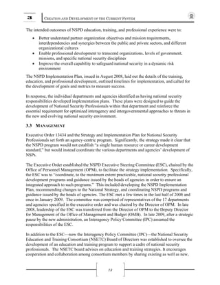 3 CREATION AND DEVELOPMENT OF THE CURRENT SYSTEM
18
The intended outcomes of NSPD education, training, and professional experience were to:
• Better understand partner organization objectives and mission requirements,
interdependencies and synergies between the public and private sectors, and different
organizational cultures
• Enable professional development to transcend organizations, levels of government,
missions, and specific national security disciplines
• Improve the overall capability to safeguard national security in a dynamic risk
environment
The NSPD Implementation Plan, issued in August 2008, laid out the details of the training,
education, and professional development, outlined timelines for implementation, and called for
the development of goals and metrics to measure success.
In response, the individual departments and agencies identified as having national security
responsibilities developed implementation plans. These plans were designed to guide the
development of National Security Professionals within that department and reinforce the
essential requirement for optimized interagency and intergovernmental approaches to threats in
the new and evolving national security environment.
3.3 MANAGEMENT
Executive Order 13434 and the Strategy and Implementation Plan for National Security
Professionals set forth an agency-centric program. Significantly, the strategy made it clear that
the NSPD program would not establish “a single human resource or career development
standard,” but would instead coordinate the various departments and agencies’ development of
NSPs.
The Executive Order established the NSPD Executive Steering Committee (ESC), chaired by the
Office of Personnel Management (OPM), to facilitate the strategy implementation. Specifically,
the ESC was to “coordinate, to the maximum extent practicable, national security professional
development programs and guidance issued by the heads of agencies in order to ensure an
integrated approach to such programs.” This included developing the NSPD Implementation
Plan, recommending changes to the National Strategy, and coordinating NSPD programs and
guidance issued by the heads of agencies. The ESC met a few times in the last half of 2008 and
once in January 2009. The committee was comprised of representatives of the 17 departments
and agencies specified in the executive order and was chaired by the Director of OPM. In late
2008, leadership of the ESC was transferred from the Director of OPM to the Deputy Director
for Management of the Office of Management and Budget (OMB). In late 2009, after a strategic
pause by the new administration, an Interagency Policy Committee (IPC) assumed the
responsibilities of the ESC.
In addition to the ESC—now the Interagency Policy Committee (IPC)—the National Security
Education and Training Consortium (NSETC) Board of Directors was established to oversee the
development of an education and training program to support a cadre of national security
professionals. The NSETC board advises on education and training strategies. It encourages
cooperation and collaboration among consortium members by sharing existing as well as new,
 