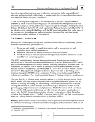 CREATION AND DEVELOPMENT OF THE CURRENT SYSTEM 3
19
innovative approaches to national security education and training. It also leverages limited
education and training funds by identifying or supporting the development of joint/interagency
courses and facilitating interagency enrollment.
A final key management component of the current system is the NSPD Integration Office
(NSPD-IO), which is responsible for helping the IPC execute the NSPD Implementation Plan,
coordinate interagency activity, and monitor progress in support of the plan. The Department of
Defense (DoD) funds the NSPD-IO, which reports to the National Security Staff. The NSPD-IO
periodically meets, on an individual basis, with the IPC members to update them on the status of
the program, provide guidance and leadership, monitor the status of the individual agency
implementation efforts, and listen to their concerns.
3.4 INFORMATION SYSTEMS
Effective and efficient system management requires coordination between and among agencies,
supported by information system(s) which:
• Record and track employee-specific information, such as assignments, pay and
promotions across multiple organizations,
• Support the education and training mandates of the Executive Order,
• Provide a website or similar information sharing mechanism so that information can be
shared between and among agencies.
The NSPD national strategy planning documents instruct the departments and agencies to
explore the use of internal Human Resources Information Systems (HRIS) to track NSPs and to
provide career development tools through agencies’ Learning Management Systems (LMS). The
departments and agencies took an interest in offering courses online to support the National
Security Education and Training Consortium (NSETC) and to have a “virtual” national security
university.22
The departments and agencies declared they would meet on developing online
initiatives through the NSPD Content Management Working Group that managed the NSPD
website, www.nspd.gov. They would also use the federal E-Training website, www.golearn.gov.
The great diversity of missions, sizes, personnel systems (e.g. civilian, Foreign Service, Public
Health Service, military), the general rigidity of the existing HR information systems, and the
expense of defining, developing and implementing a set of common elements into an already
existing HR information system frustrates efforts to develop an information system to track
personnel, pay, and promotion across multiple entities. The NSPD website which served as a
focus point for NSP education and training and other relevant information was closed down
shortly after the 2009 change of administration when the two agencies providing the funding
withdrew their financial support. This lack of a central portal for NSPs and their organizations to
share and exchange information continues to be a significant problem.
Finding: The difficulties that NSPD-IO and the federal agencies are encountering in their search
for information technology systems to support their interagency and collaborative efforts are not
22
United States, Department of State, U.S. Department of State National Security Professional Implementation Plan
(15 September 2008) 18.
 