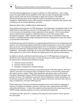 3 CREATION AND DEVELOPMENT OF THE CURRENT SYSTEM
22
All of the analyzed departments and agencies identify core NSP capabilities. Some simply
espouse the eight NSPD shared capabilities while others actually incorporate their own SES
agency-specific skills into the mix and adopt or adapt some iteration of the NSPD
education/training/professional development model for development, promotion, and
assignment. Most identify courses, either internally developed or offered by other agencies that
can help provide the needed capabilities and skills.
TRAINING, EDUCATION, AND ROTATIONAL ASSIGNMENTS
In developing the prerequisites for NSP designation, most departments and agencies abide by the
NSPD directive that NSPs are at the GS-13 to SES grade levels. These grade levels represent,
for the most part, the leadership or future leadership in these agencies. Over the past decade
agencies paid particular attention to leadership training as part of their human capital
development programs. OPM’s Human Capital Assessment and Accountability Framework
includes a Leadership and Knowledge Management System to help agencies assess their ability
to develop their future leaders.
Leadership training and development is an ongoing educational process in most departments and
agencies with many having separate leadership development programs to ensure their workforce
plans can be met. The leadership training programs focus on each agency’s unique leadership
needs but all include basic leadership skills which incorporate the basics of the NSPD core
capabilities. The breadth of offerings can be seen at the OPM website under Leadership Training
where agencies list some of their offerings, the eligible grade levels, and course descriptions.
In addition to already established leadership training, the 13 NSP departments and agencies
identified for this study have developed a variety of programs to further educate NSPs. Most of
the agencies have instituted basic programs covering:
• National security orientation
• National response framework
• Emergency management orientation training
Although some departments and agencies share their programs with other agencies, most have
opted to create their own programs either for budgetary reasons or because they characterize
their agency needs as unique. Many of the departments and agencies also use the Federal
Emergency Management Agency (FEMA) Emergency Management Orientation Program, but
present it in-house. The intelligence community and the Departments of State and Defense are
the primary exceptions to this rule. They share programs extensively with each other, and on a
space-available basis with other NSPD agencies.
Proper sequencing of training and education programs/courses and rotational assignments is
necessary to optimize investments, outcomes, individual, team, organizational, and NSPD
community performance. To date, little emphasis has been placed on the proper sequencing of
NSPD training, education programs or courses, and rotational assignments.
The following Table represents a sampling of the programs/courses that the various agencies
have developed.
 