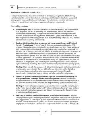 3 CREATION AND DEVELOPMENT OF THE CURRENT SYSTEM
26
BARRIERS TO INTERAGENCY ASSIGNMENTS
There are numerous real and perceived barriers to interagency assignments. The following
section enumerates some of these barriers including overarching concerns, home agency and
gaining agency issues, and individual challenges. The information provided represents a
synthesis of agency issues and concerns regarding interagency assignments.
Overarching concerns:
• Lack of buy-in: One of the obstacles to full buy-in and stakeholder involvement in the
NSP program is the lack of ownership and empowerment. As with any endeavor,
stakeholders are more likely to support an initiative when they feel empowered and
included in the decision-making process. Additionally, agency implementation of the
NSP program without full engagement, in an attempt to merely “check the box,” will not
ensure its success or long term viability.
• Unclear definition of the interagency and intergovernmental aspects of National
Security Professionals: A lack of clear definitions continues to challenge the NSP
program. National security professionals come in all shapes and sizes. Some will spend
their entire professional career fully engaged in interagency national security work. At
the other end of the spectrum is the individual who may be called upon once in a career to
work interagency national security issues. Each must know how the interagency and
intergovernmental systems work, but how and when that goal is accomplished takes very
different approaches. The vagueness in the definition allows for multiple interpretations
and serves as an impediment to a shared understanding and appreciation of the goals and
objectives of the program. This situation poses a challenge because it allows agencies
significant leeway in defining their roles within this interagency national security system.
Finding: There is a risk that agencies will define their interagency and intergovernmental
roles using the same rationale that has led to silos and stovepipes within the federal
government legacy national security system, an approach which will impede
transformative change in the way we manage and solve national security threats.
• Absence of guidance on the objectives and expected outcomes of interagency and
intergovernmental exchanges and rotational assignments: In order for rotational
assignments to be effective, there must be clear descriptions of the learning objectives of
the rotations and the expected outcomes for the participating agencies and individuals.
Finding: A review of current programs reveals that the most successful examples, such
as the Senior Executive Service Career Development Program, have very clear guidance
on the goals of rotational assignments and the expected outcomes for the participating
organizations and individuals.
• Tracking of National Security Professionals on rotational assignments: Another
challenge of interagency and intergovernmental assignments is the difficulty it presents in
tracking personnel. A 2008 report by the Congressional Research Service estimates that
National Security Professionals (NSPs) will include at least 20,000 federal government
employees, of which about 1,500 will be SES positions and the rest GS-13 through GS-
 