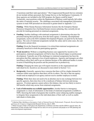 CREATION AND DEVELOPMENT OF THE CURRENT SYSTEM 3
27
15 positions (and their rank equivalents).27
The Congressional Research Service estimates
do not include military personnel, the Foreign Service or the Intelligence Community. If
these agencies are included in the NSP program, the figures could be larger.28
Technically, most positions within the Department of Defense could logically fall within
the rubric of national security. The challenges associated with management information
systems to track NSP personnel are discussed in greater detail in Appendix 7.2.1.
Finding: While Human Resource Information Systems like the Enterprise Human
Resources Integration have facilitated human resource planning, they currently do not
provide for tracking personnel on rotational assignments.
• Funding: Another challenge with rotational assignments is determining who pays for
personnel during their period away from the home agency. Currently, developmental
assignments, such as the SES Candidate Development Program, are paid for by the home
agency. The costs of rotational assignments include the salary and in some cases, the cost
of relocation and per diem.
Finding: Given the financial investment, it is critical that rotational assignments are
ultimately beneficial to both the participating agencies.
• Weak incentives: Without a compelling business case supported by incentives for
participation, rotational assignments will fail to have the desired impact on professional
development. Typically one of the challenges to rotational assignments has been the
perception that they represent a loss of good employees. Agencies and managers are often
unwilling to allow their staff to go on rotations because of the additional burden it creates
in terms of backfilling the position and the potential loss in productivity.
Finding: Changing the status quo will require incentives at the organizational and
individual levels. Incentives are discussed in more detail in Section 7.2.2.
• Reciprocity: Generally, agencies have concerns that there will be a higher demand for
rotations within some agencies than there will be in others. The risk is that one agency
would send an employee to an agency and not receive another employee in return.
Finding: While there does not need to be an absolute one-to-one exchange between two
specific agencies, there does have to be a modicum of balance between and among
agencies. If certain agencies cannot achieve this balance, they are less likely to receive
full benefits which may accrue from rotational assignments.
• Lack of information on available opportunities: Another barrier to interagency
assignments is a lack of information on the kinds of rotational assignments available to
NSPs. Knowing the kinds of programs that would be career enhancing enables managers
to integrate these assignments in the individual plans of their staff, as well as enable
individuals to better plan.
27
Catherine Dale, Building an Interagency Cadre of National Security Professionals: Proposals, Recent Experience,
and Issues for Congress, Congressional Research Service, July 8, 2008.
28
While Executive Order 13434 places the Departments of Defense and State and the ODNI in special status, the
Department of State includes both Foreign Service and civil service positions and people in its NSP planning and
career development requirements.
 