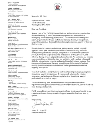 Ja
Pre
Pro
No
Re
Lo
Jo
Fo
for
Ge
Pre
Ex
LT
Se
Af
U.
Ge
Fo
Eu
Ru
Pre
An
Le
Pro
Wa
Ad
Fo
Joi
Ne
Fo
U.
Ad
Fo
Se
Jes
Pre
Int
Mi
Fo
Jo
Fo
Ce
Jo
Pre
Ce
Ja
Fo
and
Jo
Un
Pro
Th
Fo
Un
Br
Pre
Th
Jef
Pa
Ke
Ch
Hu
Ge
Fo
Co
mes R. Locher, III
esident and CEO,
oject on National S
orman R. Augustin
etired Chairman and
ockheed Martin Cor
el Bagnal
ormer Deputy Assist
r Homeland Securit
en. Charles G. Boy
esident and CEO, B
xecutives for Nation
TG Daniel Christm
nior Vice President
ffairs,
S. Chamber of Com
en. Wesley Clark
ormer Supreme Allie
urope
uth A. David
esident and CEO,
nalytic Services Inc
eon Fuerth
oject on Forward En
ashington Universit
dm. Edmund P. Gi
ormer Vice Chairma
int Chiefs of Staff
ewt Gingrich
ormer Speaker,
S. House of Repres
dm. James M. Loy
ormer Deputy Secre
curity
ssica Tuchman Ma
esident, Carnegie E
ternational Peace
ike McConnell
ormer Director of Na
hn McLaughlin
ormer Deputy Direc
entral Intelligence A
hn Nagl
esident,
enter for a New Am
mes A. Nussle
ormer Director, Offi
d Budget
seph S. Nye, Jr.
niversity Distinguish
ofessor, Harvard Ke
homas R. Pickering
ormer Permanent Re
nited Nations
rent Scowcroft
esident and Founde
he Scowcroft Group
ffrey H. Smith
artner, Arnold and P
enneth R. Weinstei
hief Executive Offic
udson Institute
en. Anthony Zinni
ormer Commander,
ommand
I
ecurity Reform
ne
d CEO,
rporation
tant to the Presiden
ty
yd
Business
nal Security
man
t for International
mmerce
ed Commander,
.
ngagement, George
ty
iambastiani Jr.
an,
sentatives
y
tary of Homeland
athews
Endowment for
ational Intelligence
tor,
Agency
merican Security
ice of Management
hed Service
ennedy School
g
epresentative to the
er,
p
Porter
in
cer,
U.S. Central
Novem
Preside
The Wh
Washin
Dear M
Section
indepen
interage
report, p
nonprof
the 21st
Key att
approac
strategi
power,
effectiv
compon
skills fo
compon
security
cripplin
This stu
for nati
weakne
profess
The exc
departm
from di
PNSR i
executi
system.
Respec
James R
Preside
t
e
mber 15, 2010
ent Barack Ob
hite House
ngton, D.C. 2
Mr. President:
n 1054 of the
ndent study t
ency nationa
prepared by
fit organizati
t century.
tributes of a t
ch based upo
ic manageme
flexible and
ve sharing of
nent of this e
or integrating
nent is found
y professiona
ng deficiencie
udy includes
ional security
esses and an i
ionals to be b
cellent study
ments and age
istinguished e
is proud to pr
ve action on
.
tfully,
R. Locher III
ent and CEO
0
bama
20500
FY2010 Nat
o assess the c
l security pro
the Project o
ion dedicated
transformed n
on a broadene
ent and foresi
adaptive stru
f knowledge a
envisioned sy
g the expertis
dational, beca
als would tran
es.
a comprehen
y professiona
integrated hu
built in stage
team benefit
encies and nu
experts.
resent this re
the urgent n
I
tional Defens
career develo
ofessionals. T
on National S
d to transform
national secu
ed definition
ight, integrat
uctures and d
and intellectu
ystem is a wo
se and capabi
ause unleashi
nsform the en
nsive analysi
als. It recomm
uman capital
es.
ted from the
umerous stat
eport as a sign
eed to impro
se Authoriza
opment and m
This letter for
Security Refo
ming the natio
urity system i
of national s
ion of all ins
decision-mak
ual capital. A
orkforce with
ilities of all m
ing the full p
ntire system
is of existing
mends soluti
system for n
insights of th
e and local o
nificant step
ove an outdat
ation Act man
management
rwards the re
orm, a transpa
onal security
include a hol
security, effec
struments of n
king processe
An additional
h a unified cu
mission partn
otential of na
and overcom
interagency
ons for existi
national secur
hirteen federa
officials, as w
towards legi
ed national s
ndated an
of
equired
artisan,
y system for
listic
ctive
national
es, and
and essentia
ulture and
ners. This
ational
me its
programs
ing
rity
al
well as advice
slative and
security
al
e
 