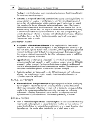 3 CREATION AND DEVELOPMENT OF THE CURRENT SYSTEM
28
Finding: A central information source on rotational assignments should be available for
the use of agencies and employees.
• Difficulties in reciprocity of security clearances: The security clearance granted by one
agency is not always accepted by another agency. U.S. Government agencies do not
always share relevant information with their national security partners due to a lack of
clear guidelines for sharing information and security clearance issues. The clearance
problem is even more severe when one considers state and local partners. This vertical
problem actually runs two ways. Not only do excessive restrictions limit the availability
of information local bodies need to counter threats in their areas of responsibility, but
some local entities are reluctant to share data with federal authorities because it becomes
classified on the way up, thereby limiting its use at the local level, where security
clearances are harder to obtain.
.HOME AGENCY CONCERNS
• Management and administrative burden: When employees leave for rotational
assignments, even for a relatively short period of time, managers must find a way to get
their work done. Agencies that are small, short-staffed, or that require highly specialized
personnel find this especially difficult. In some cases, managers discourage employees
from going on rotational assignments for fear of the challenges presented in backfilling
and training a temporary replacement.
• Opportunity cost of interagency assignment: The opportunity costs of interagency
assignments can be high, especially in highly specialized agencies where it is difficult to
temporarily replace personnel. Furthermore, lost training, productivity, and financial
costs arise when personnel participate in developmental rotations. These aggregate costs
often make rotational assignments an unpalatable option for managers.
• Evaluating assignee performance: It is often difficult to evaluate staff performance
when they are on assignments in other agencies. Acceptance of another agency’s
evaluation can also be problematic.
GAINING AGENCY CONCERNS
• Administrative and managerial burden: For gaining agencies a concern is managing
the new employee who may not have the necessary skill set to operate at maximum
effectiveness immediately. There may be issues such as training the assignee, including
him/her in the agency personnel database, processing clearances, and performing
performance evaluations. In some cases, there may be a steep learning curve and
adjustment to the organizational culture that can slow productivity at the onset.
INDIVIDUAL CONCERNS
• Fears of rotational assignments as a career disruption: In some cases individuals may
perceive rotational assignments as a career disruption. This fear has been confirmed by
cases within the federal government where rotations proved to be career detracting rather
than enhancing – the popular adage "out of sight, out of mind" seems to hold.
 