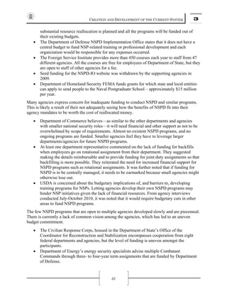 CREATION AND DEVELOPMENT OF THE CURRENT SYSTEM 3
31
substantial resource reallocation is planned and all the programs will be funded out of
their existing budgets.
• The Department of Defense NSPD Implementation Office states that it does not have a
central budget to fund NSP-related training or professional development and each
organization would be responsible for any expenses occurred.
• The Foreign Service Institute provides more than 450 courses each year to staff from 47
different agencies. All the courses are free for employees of Department of State, but they
are open to staff of other agencies for a fee.
• Seed funding for the NSPD-IO website was withdrawn by the supporting agencies in
2009.
• Department of Homeland Security FEMA funds grants for which state and local entities
can apply to send people to the Naval Postgraduate School – approximately $15 million
per year.
Many agencies express concern for inadequate funding to conduct NSPD and similar programs.
This is likely a result of their not adequately seeing how the benefits of NSPD fit into their
agency mandates to be worth the cost of reallocated money.
• Department of Commerce believes—as similar to the other departments and agencies
with smaller national security roles—it will need financial and other support as not to be
overwhelmed by scope of requirements. Almost no existent NSPD programs, and no
ongoing programs are funded. Smaller agencies feel they have to leverage larger
departments/agencies for future NSPD programs.
• At least one department representative commented on the lack of funding for backfills
when employees go on rotational assignment from their department. They suggested
making the details reimbursable and to provide funding for joint duty assignments so that
backfilling is more possible. They reiterated the need for increased financial support for
NSPD programs such as rotational assignments. It was further noted that if funding for
NSPD is to be centrally managed, it needs to be earmarked because small agencies might
otherwise lose out.
• USDA is concerned about the budgetary implications of, and barriers to, developing
training programs for NSPs. Letting agencies develop their own NSPD programs may
hinder NSP initiatives given the lack of financial resources. From agency interviews
conducted July-October 2010, it was noted that it would require budgetary cuts in other
areas to fund NSPD programs.
The few NSPD programs that are open to multiple agencies developed slowly and are piecemeal.
There is currently a lack of common vision among the agencies, which has led to an uneven
budget commitment.
• The Civilian Response Corps, housed in the Department of State’s Office of the
Coordinator for Reconstruction and Stabilization encompasses cooperation from eight
federal departments and agencies, but the level of funding is uneven amongst the
participants.
• Department of Energy’s energy security specialists advise multiple Combatant
Commands through three- to four-year term assignments that are funded by Department
of Defense.
 