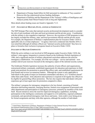 3 CREATION AND DEVELOPMENT OF THE CURRENT SYSTEM
32
• Department of Energy funds billets for DoE personnel in embassies of “key countries.”
However this has experienced serious funding challenges.
• Department of Defense and the Department of the Treasury’s Office of Intelligence and
Analysis jointly fund Threat Finance Cells in Iraq and Afghanistan.
More details about funding issues are found in Appendix 7.2.3.
3.5.5 INCLUSION OF MILITARY, STATE, AND LOCAL COMPONENTS
The NSP Strategic Plan notes that national security professional development needs to consider
the role of and coordinate with state and local government and the private sector. Coordination
with the military is also regarded as important. However, the execution of NSP programs to date
has largely excluded the military, state, and local government officials and the private sector.
For example, the Department of Defense’s implementation plan for Executive Order 13434 is
applicable only to civilian employees.31
In agency interviews conducted July-October 2010, it
was noted that although all military officers are “national security professionals” they have no
plans to formalize their inclusion in programs based on Executive Order 13434.
INCLUSION OF MILITARY COMPONENTS
While the active military is not involved in NSP programs under Executive Order 13434, the
military’s intra-agency integration is extensive based on the Goldwater-Nichols legislation of
1986, and a significant amount of military educational curriculum addresses the need for
interagency collaboration. For example, all of the war colleges – service and national – now
conduct end-of-year exercises focused on the interagency aspect of the national security system.
The Goldwater-Nichols legislation increases the authority of joint officers and organizations,
restructured military commands, established requirements for education and experience in field
grade joint positions for promotion to general/flag officer rank, and established requirements for
joint boards and reviews on numerous matters. Although the system is only applicable to
individuals in the grade of major (or lieutenant commander) and above, it is “workforce based”
rather than cadre based. Joint education and experience is required of all regular line officers to
be eligible for general/flag officer promotion. The law also requires that individuals with joint
experience get at least equal rates for promotion compared to others.
The military’s program for interagency integration is far less formal, consisting of limited
education and training materials, emerging doctrine, limited cross-assignment of personnel with
other departments and participation in interagency processes, primarily by members of the Joint
Staff. Recent initiatives stress the need for improved interagency capabilities, including
participation in the intelligence community and support to civil authorities, regional combatant
commands, and specialized interagency task forces and teams. Joint credit is now being given
for formal assignments and duty with other agencies, although the number of individuals
31
United States, Department of Defense, Department of Defense Civilian National Security Professional
Development Implementation Plan (19 Sept. 2008) accessed October 2010
http://www.cpms.osd.mil/ASSETS/850366BF76BE4409BBD1C01596E85B8F/Draft%20DOD%20NSPD%20IP%2
0Sept%2019%20v6.pdf.
 