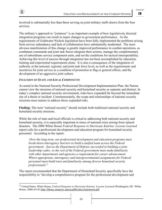 CREATION AND DEVELOPMENT OF THE CURRENT SYSTEM 3
33
involved is substantially less than those serving on joint military staffs drawn from the four
services.
The military’s approach to “jointness” is an important example of how legislatively directed
integration programs can result in major changes to government performance. As the
requirements of Goldwater-Nichols legislation have been fully implemented the problems arising
from service redundancy and lack of collaboration have substantially moderated. The most
obvious manifestation of this change is greatly improved performance in combat operations, as
combatant commands and joint task forces integrate their actions, manage the complementary
use of subordinate service component units, and set the conditions for tactical interoperability.
Achieving this level of success through integration has not been accomplished by education,
training and experiential requirements alone. It is also a consequence of the integration of
authority at the national, regional, and joint task force level, as well as the requirements and
incentives for joint service as a condition of promotion to flag or general officer, and the
development of an aggressive joint culture.
INCLUSION OF STATE AND LOCAL COMPONENTS
As noted in the National Security Professional Development Implementation Plan: the Nation
cannot view the missions of national security and homeland security as separate and distinct. In
today’s complex national security environment, risks have expanded far beyond the immediate
site of a threat or incident. Commensurately, the scope and relationships of national security
missions must mature to address those expanded risks.
Finding: The term “national security” should include both traditional national security and
homeland security missions.
While the role of state and local officials is critical to addressing both national security and
homeland security, it is especially important in times of national crisis arising from natural
disasters. The 2006 White House Federal Response to Hurricane Katrina: Lessons Learned
report calls for a professional development and education program for homeland security
personnel. According to the report:
Over the long term, our professional development and education programs must
break down interagency barriers to build a unified team across the Federal
government. Just as the Department of Defense succeeded in building a joint
leadership cadre, so the rest of the Federal government must make familiarity
with other departments and agencies a requirement for career advancement.
Where appropriate, interagency and intergovernmental assignments for Federal
personnel must build trust and familiarity among diverse homeland security
professionals.32
The report recommended that the Department of Homeland Security specifically have the
responsibility to “develop a comprehensive program for the professional development and
32
United States, White House, Federal Response to Hurricane Katrina: Lessons Learned (Washington, DC: White
House, 2006) 65-82 http://library.stmarytx.edu/acadlib/edocs/katrinawh.pdf.
 