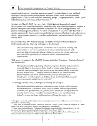 3 CREATION AND DEVELOPMENT OF THE CURRENT SYSTEM
34
education of the nation’s homeland security personnel33
, including Federal, state and local
employees, emergency management persons within the private sector, non-governmental
organizations, as well as faith-based and community groups. This program should foster a ‘joint’
federal interagency, state, local, and civilian team.”34
Similarly, the May 17, 2007, Executive Order 13434, National Security Professional
Development, calls for establishment of a national security professional development program, a
plan for interagency and intergovernmental assignments and fellowship opportunities and
professional development guidelines for career advancement. It tasked the DHS Secretary to
develop a program for federal, state, local, and tribal government officials to receive education in
disaster preparedness/response/recovery plans and authorities and training in crisis decision-
making skills.
In addition the July 2007 National Strategy for the Development of National Security
Professionals stated the following with regard to development:
The national security professional will need access to education, training, and
opportunities to work in coordination with other Federal departments and
agencies, State, local, territorial and tribal governments, the private sector, non-
governmental organizations, foreign governments, and international
organizations….35
With respect to education, the July 2007 Strategy spoke of an “Interagency Education System”
and the tasking to:
Identify the availability of existing education programs, facilities and institutions
within the Federal Government, State, local, territorial, and tribal government,
academic, non-governmental, and private sector institutions relating to national
security mission areas. This effort should first focus on the identification of
federal programs, facilities, and institutions, followed thereafter by the
identification of such programs at the State, local, territorial, tribal, academic,
non-governmental, and private sector levels.36
The Strategy similarly stated, with respect to training, the tasking to:
Identify the availability of existing training programs, facilities and institutions
within the Federal Government, State, local, territorial, and tribal government,
academic, non-governmental, and private sector institutions relating to national
security mission areas. This effort should first focus on the identification of
federal programs, facilities, and institutions, followed thereafter by the
33
Though not necessarily exclusively, homeland security personnel missions and functions are in the realm of
“borders-in” national security.
34
United States, White House, Federal Response to Hurricane Katrina: Lessons Learned (Washington, DC: White
House, 2006) 65-82 http://library.stmarytx.edu/acadlib/edocs/katrinawh.pdf.
35
United States, National Security Professional Development Integration Office, National Strategy for the
Development of Security Professionals (Washington, DC: White House, 2007) 2.
36
United States, National Security Professional Development Integration Office, National Strategy for the
Development of Security Professionals (Washington, DC: White House, 2007) 5.
 