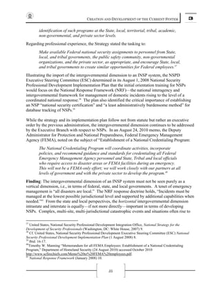 CREATION AND DEVELOPMENT OF THE CURRENT SYSTEM 3
35
identification of such programs at the State, local, territorial, tribal, academic,
non-governmental, and private sector levels.
Regarding professional experience, the Strategy stated the tasking to:
Make available Federal national security assignments to personnel from State,
local, and tribal governments, the public safety community, non-governmental
organizations, and the private sector, as appropriate, and encourage State, local,
and tribal governments to create similar opportunities for Federal employees.37
Illustrating the import of the intergovernmental dimension to an INSP system, the NSPD
Executive Steering Committee (ESC) determined in its August 1, 2008 National Security
Professional Development Implementation Plan that the initial orientation training for NSPs
would focus on the National Response Framework (NRF)—the national interagency and
intergovernmental framework for management of domestic incidents rising to the level of a
coordinated national response.38
The plan also identified the critical importance of establishing
an NSP “national security certification” and “a least administratively burdensome method” for
database tracking of NSPs.39
While the strategy and its implementation plan follow not from statute but rather an executive
order by the previous administration, the intergovernmental dimension continues to be addressed
by the Executive Branch with respect to NSPs. In an August 24, 2010 memo, the Deputy
Administrator for Protection and National Preparedness, Federal Emergency Management
Agency (FEMA), noted on the subject of “Establishment of a National Credentialing Program:
The National Credentialing Program will coordinate activities, incorporate
policies, and recommend guidance and standards for credentialing all Federal
Emergency Management Agency personnel and State, Tribal and local officials
who require access to disaster areas or FEMA facilities during an emergency.
This will not be a FEMA-only effort; we will work closely with our partners at all
levels of government and with the private sector to develop the program.40
Finding: The intergovernmental dimension of an INSP system must not be seen purely as a
vertical dimension, i.e., in terms of federal, state, and local governments. A tenet of emergency
management is “all disasters are local.” The NRF response doctrine holds, “Incidents must be
managed at the lowest possible jurisdictional level and supported by additional capabilities when
needed.”41
From the state and local perspectives, the horizontal intergovernmental dimension
intrastate and interstate is equally—if not more directly—important in terms of developing
NSPs. Complex, multi-site, multi-jurisdictional catastrophic events and situations often rise to
37
United States, National Security Professional Development Integration Office, National Strategy for the
Development of Security Professionals (Washington, DC: White House, 2007) 9.
38
Cf. United States, National Security Professional Development Executive Steering Committee (ESC) National
Security Professional Development Implementation Plan (1 August 2008) 8.
39
Ibid. 16-17.
40
Timothy W. Manning “Memorandum for all FEMA Employees: Establishment of a National Credentialing
Program,” Department of Homeland Security (24 August 2010) accessed October 2010
http://www.scfirechiefs.com/Memo%20to%20FEMA%20employees.pdf.
41
National Response Framework (January 2008) 10.
 