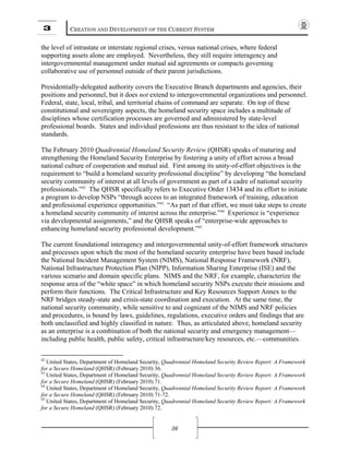 3 CREATION AND DEVELOPMENT OF THE CURRENT SYSTEM
36
the level of intrastate or interstate regional crises, versus national crises, where federal
supporting assets alone are employed. Nevertheless, they still require interagency and
intergovernmental management under mutual aid agreements or compacts governing
collaborative use of personnel outside of their parent jurisdictions.
Presidentially-delegated authority covers the Executive Branch departments and agencies, their
positions and personnel, but it does not extend to intergovernmental organizations and personnel.
Federal, state, local, tribal, and territorial chains of command are separate. On top of these
constitutional and sovereignty aspects, the homeland security space includes a multitude of
disciplines whose certification processes are governed and administered by state-level
professional boards. States and individual professions are thus resistant to the idea of national
standards.
The February 2010 Quadrennial Homeland Security Review (QHSR) speaks of maturing and
strengthening the Homeland Security Enterprise by fostering a unity of effort across a broad
national culture of cooperation and mutual aid. First among its unity-of-effort objectives is the
requirement to “build a homeland security professional discipline” by developing “the homeland
security community of interest at all levels of government as part of a cadre of national security
professionals.”42
The QHSR specifically refers to Executive Order 13434 and its effort to initiate
a program to develop NSPs “through access to an integrated framework of training, education
and professional experience opportunities.”43
“As part of that effort, we must take steps to create
a homeland security community of interest across the enterprise.”44
Experience is “experience
via developmental assignments,” and the QHSR speaks of “enterprise-wide approaches to
enhancing homeland security professional development.”45
The current foundational interagency and intergovernmental unity-of-effort framework structures
and processes upon which the most of the homeland security enterprise have been based include
the National Incident Management System (NIMS), National Response Framework (NRF),
National Infrastructure Protection Plan (NIPP), Information Sharing Enterprise (ISE) and the
various scenario and domain specific plans. NIMS and the NRF, for example, characterize the
response area of the “white space” in which homeland security NSPs execute their missions and
perform their functions. The Critical Infrastructure and Key Resources Support Annex to the
NRF bridges steady-state and crisis-state coordination and execution. At the same time, the
national security community, while sensitive to and cognizant of the NIMS and NRF policies
and procedures, is bound by laws, guidelines, regulations, executive orders and findings that are
both unclassified and highly classified in nature. Thus, as articulated above, homeland security
as an enterprise is a combination of both the national security and emergency management—
including public health, public safety, critical infrastructure/key resources, etc.—communities.
42
United States, Department of Homeland Security, Quadrennial Homeland Security Review Report: A Framework
for a Secure Homeland (QHSR) (February 2010) 36.
43
United States, Department of Homeland Security, Quadrennial Homeland Security Review Report: A Framework
for a Secure Homeland (QHSR) (February 2010) 71.
44
United States, Department of Homeland Security, Quadrennial Homeland Security Review Report: A Framework
for a Secure Homeland (QHSR) (February 2010) 71-72.
45
United States, Department of Homeland Security, Quadrennial Homeland Security Review Report: A Framework
for a Secure Homeland (QHSR) (February 2010) 72.
 