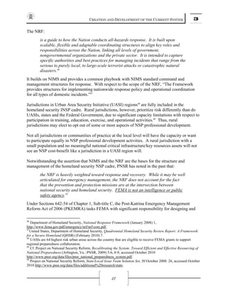 CREATION AND DEVELOPMENT OF THE CURRENT SYSTEM 3
37
The NRF:
is a guide to how the Nation conducts all-hazards response. It is built upon
scalable, flexible and adaptable coordinating structures to align key roles and
responsibilities across the Nation, linking all levels of government,
nongovernmental organizations and the private sector. It is intended to capture
specific authorities and best practices for managing incidents that range from the
serious to purely local, to large-scale terrorist attacks or catastrophic natural
disasters.46
It builds on NIMS and provides a common playbook with NIMS standard command and
management structures for response. With respect to the scope of the NRF, “The Framework
provides structures for implementing nationwide response policy and operational coordination
for all types of domestic incidents.”47
Jurisdictions in Urban Area Security Initiative (UASI) regions48
are fully included in the
homeland security INSP cadre. Rural jurisdictions, however, prioritize risk differently than do
UASIs, states and the Federal Government, due to significant capacity limitations with respect to
participation in training, education, exercise, and operational activities.49
Thus, rural
jurisdictions may elect to opt out of some or most aspects of NSP professional development.
Not all jurisdictions or communities of practice at the local level will have the capacity or want
to participate equally in NSP professional development activities. A rural jurisdiction with a
small population and no meaningful national critical infrastructure/key resources assets will not
see an NSP cost-benefit like a jurisdiction in a UASI region will.
Notwithstanding the assertion that NIMS and the NRF are the bases for the structure and
management of the homeland security NSP cadre, PNSR has noted in the past that:
the NRF is heavily weighted toward response and recovery. While it may be well
articulated for emergency management, the NRF does not account for the fact
that the prevention and protection missions are at the intersection between
national security and homeland security. FEMA is not an intelligence or public
safety agency.50
Under Sections 642-54 of Chapter 1, Sub-title C, the Post-Katrina Emergency Management
Reform Act of 2006 (PKEMRA) tasks FEMA with significant responsibility for designing and
46
Department of Homeland Security, National Response Framework (January 2008) 1,
http://www.fema.gov/pdf/emergency/nrf/nrf-core.pdf.
47
United States, Department of Homeland Security, Quadrennial Homeland Security Review Report: A Framework
for a Secure Homeland (QHSR) (February 2010) 7.
48
UASIs are 64 highest risk urban areas across the country that are eligible to receive FEMA grants to support
regional preparedness collaboration.
49
Cf. Project on National Security Reform, Recalibrating the System: Toward Efficient and Effective Resourcing of
National Preparedness (Arlington, Va.: PNSR, 2009) 5-6, 8-9, accessed October 2010
http://www.pnsr.org/data/files/pnsr_national_preparedness_system.pdf.
50
Project on National Security Reform, State/Local Issue Team Solution Set, 30 October 2008: 26, accessed October
2010 http://www.pnsr.org/data/files/additional%20research/state.
 