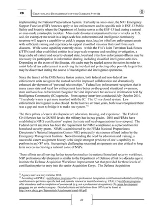 3 CREATION AND DEVELOPMENT OF THE CURRENT SYSTEM
38
implementing the National Preparedness System. Certainly in crisis-state, the NRF Emergency
Support Function (ESF) Annexes apply to law enforcement and its specific role in ESF-13 Public
Safety and Security where the Department of Justice serves as the ESF-13 lead during a natural
or man-made catastrophic incident. Man-made disasters (international terrorist attacks on U.S.
soil, for example) that result in a large-scale law enforcement and intelligence community
response will require a capability to quickly engage state, local or tribal law enforcement assets
with sufficient training and experience to support classified missions that result from such
disasters. While some capability currently exists within the FBI’s Joint Terrorism Task Forces
(JTTFs) and other established entities in a large-scale response and resulting investigation, a
large cadre of trained and security-cleared state, local and tribal law enforcement officers may be
necessary for participation in information sharing, including classified intelligence activities.
Depending on the extent of the disaster, this cadre may be needed across the nation in order to
assist federal law enforcement in resolving the incident and protecting other possible targets that
may be discovered during the course of investigative and intelligence operations.
Since the launch of the DHS/Justice fusion centers, both federal and non-federal law
enforcement units recognize the mutual need for improved collaboration and dramatically
enhanced development of “personal relationships.” Federal law enforcement recognizes that in
many cases state and local law enforcement have better on-the-ground situational awareness;
state and local law enforcement recognize the vital importance for access to information held by
Intelligence Community (IC) agencies. From agency interviews conducted July-October 2010,
“Everybody wants to get more involved with the IC. The IC is a closed system. Law
enforcement intelligence is also closed. In the last two or three years, both have recognized there
was a gap and want to bridge it to make one system.”51
The three pillars of career development are education, training, and experience. The Federal
Civil Service has its GS/SES levels; the military has its pay grades. DHS and FEMA have
established a NIMS certification52
regime that state and local organizations have adopted. The
Federal carrot and stick has been the requirement for NIMS compliance as a precondition for
homeland security grants. NIMS is administered by the FEMA National Preparedness
Directorate’s National Integration Center (NIC) principally via courses offered online by the
Emergency Management Institute. Notwithstanding the need for education and training, a
successful career assignment history is the single strongest predictor of one’s capability to
perform in an NSP role. Increasingly challenging rotational assignments are thus critical to long
term success in creating a national cadre of NSPs.
These efforts are all serving further to professionalize the national homeland security workforce.
NSP professional development is similar to the Department of Defense effort two decades ago to
institute the Defense Acquisition Workforce Improvement Act that provided for three levels of
certification prior to entry into the senior Acquisition Corps. The Defense Acquisition
51
Agency interview July-October 2010.
52
According to OPM: (1) certification programs offer a professional designation (certification/credential) certifying
qualification to perform a specific task and periodic renewal or recertification (e.g. CPA); (2) certificate programs
offer attendance and/or completion of coursework (e.g. not a professional designation); (3) career development
programs are yet another category. Detailed criteria and definitions from OPM can be found at
http://www.chcoc.gov/Transmittals/Attachments/trans1489.pdf.
 