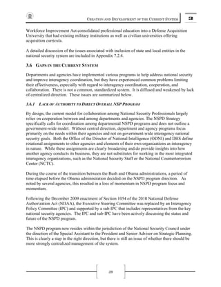 CREATION AND DEVELOPMENT OF THE CURRENT SYSTEM 3
39
Workforce Improvement Act consolidated professional education into a Defense Acquisition
University that had existing military institutions as well as civilian universities offering
acquisition curricula.
A detailed discussion of the issues associated with inclusion of state and local entities in the
national security system are included in Appendix 7.2.4.
3.6 GAPS IN THE CURRENT SYSTEM
Departments and agencies have implemented various programs to help address national security
and improve interagency coordination, but they have experienced common problems limiting
their effectiveness, especially with regard to interagency coordination, cooperation, and
collaboration. There is not a common, standardized system. It is diffused and weakened by lack
of centralized direction. These issues are summarized below.
3.6.1 LACK OF AUTHORITY TO DIRECT OVERALL NSP PROGRAM
By design, the current model for collaboration among National Security Professionals largely
relies on cooperation between and among departments and agencies. The NSPD Strategy
specifically calls for coordination among departmental NSPD programs and does not outline a
government-wide model. Without central direction, department and agency programs focus
primarily on the needs within their agencies and not on government-wide interagency national
security goals. Both the Office of the Director of National Intelligence (ODNI) and DHS define
rotational assignments to other agencies and elements of their own organizations as interagency
in nature. While these assignments are clearly broadening and do provide insights into how
another agency conducts its business, they are not substitutes for working in the most integrated
interagency organizations, such as the National Security Staff or the National Counterterrorism
Center (NCTC).
During the course of the transition between the Bush and Obama administrations, a period of
time elapsed before the Obama administration decided on the NSPD program direction. As
noted by several agencies, this resulted in a loss of momentum in NSPD program focus and
momentum.
Following the December 2009 enactment of Section 1054 of the 2010 National Defense
Authorization Act (NDAA), the Executive Steering Committee was replaced by an Interagency
Policy Committee (IPC) and supported by a sub-IPC that includes representatives from the key
national security agencies. The IPC and sub-IPC have been actively discussing the status and
future of the NSPD program.
The NSPD program now resides within the jurisdiction of the National Security Council under
the direction of the Special Assistant to the President and Senior Advisor on Strategic Planning.
This is clearly a step in the right direction, but there is still an issue of whether there should be
more strongly centralized management of the system.
 
