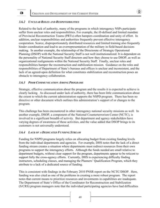 3 CREATION AND DEVELOPMENT OF THE CURRENT SYSTEM
40
3.6.2 UNCLEAR ROLES AND RESPONSIBILITIES
Related to the lack of authority, many of the programs in which interagency NSPs participate
suffer from unclear roles and responsibilities. For example, the ill-defined and limited mandate
of Provincial Reconstruction Teams (PRTs) often hampers coordination and unity of effort. In
addition, unclear responsibilities and authorities frequently prevent effective interagency
cooperation. Scarce, disproportionately distributed resources and limited training also frequently
hinder coordination and lead to an overrepresentation of the military in field-based decision-
making. In another example, the relationship of the Directorate of Strategic Operational
Planning (DSOP) with the National Security Staff is not well institutionalized. It is dependent on
the personality of National Security Staff directors and how they choose to use DSOP, as well as
organizational realignments within the National Security Staff. Finally, unclear roles and
responsibilities hamper the reconstruction and stabilization mission. Guidance on the roles and
responsibilities of Department of State’s bureaus and offices is unclear and inconsistent, and the
lack of an agreed-upon definition for what constitutes stabilization and reconstruction poses an
obstacle to interagency collaboration.
3.6.3 POOR COMMUNICATION AMONG PROGRAMS
Strategic, effective communication about the program and the results it is expected to achieve is
clearly lacking. As discussed under lack of authority, there has been little communication about
the extent to which the current administration supports the NSPD program. There has been no
directive or other document which outlines this administration’s support of or changes to the
program.
This challenge has been encountered in other interagency national security missions as well. In
another example, DSOP, a component of the National Counterterrorism Center (NCTC), is
involved in a significant breadth of activity. But department and agency stakeholders have
varying degrees of awareness of these activities, and the value added that DSOP brings to its
customers is not universally understood.
3.6.4 LACK OF A DEDICATED FUNDING STREAM
Funding for NSPD programs largely relies on allocating budget from existing funding levels
from the individual departments and agencies. For example, DHS notes that the lack of a direct
funding stream creates a situation where departments must redirect resources from their own
programs to support the interagency efforts. Although the funds needed are small relative to
department budgets, without clear support for the program, departments appear to be reticent to
support fully the cross-agency efforts. Currently, DHS is experiencing difficulty finding
instructors, scheduling classes, and managing the Planners’ Qualification Program, which they
attribute to a lack of a dedicated source of funding.
This is consistent with findings in the February 2010 PNSR report on the NCTC/DSOP. Here,
funding was also cited as one of the problems in creating a more robust program. The report
notes that current means to prioritize resources and investments in capabilities are inadequate.
The Department of State’s Office of the Coordinator for Reconstruction and Stabilization
(S/CRS) program managers note that the individual participating agencies have had difficulties
 