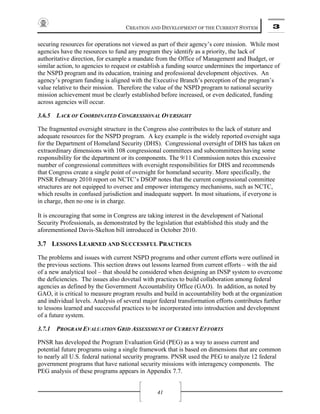 CREATION AND DEVELOPMENT OF THE CURRENT SYSTEM 3
41
securing resources for operations not viewed as part of their agency’s core mission. While most
agencies have the resources to fund any program they identify as a priority, the lack of
authoritative direction, for example a mandate from the Office of Management and Budget, or
similar action, to agencies to request or establish a funding source undermines the importance of
the NSPD program and its education, training and professional development objectives. An
agency’s program funding is aligned with the Executive Branch’s perception of the program’s
value relative to their mission. Therefore the value of the NSPD program to national security
mission achievement must be clearly established before increased, or even dedicated, funding
across agencies will occur.
3.6.5 LACK OF COORDINATED CONGRESSIONAL OVERSIGHT
The fragmented oversight structure in the Congress also contributes to the lack of stature and
adequate resources for the NSPD program. A key example is the widely reported oversight saga
for the Department of Homeland Security (DHS). Congressional oversight of DHS has taken on
extraordinary dimensions with 108 congressional committees and subcommittees having some
responsibility for the department or its components. The 9/11 Commission notes this excessive
number of congressional committees with oversight responsibilities for DHS and recommends
that Congress create a single point of oversight for homeland security. More specifically, the
PNSR February 2010 report on NCTC’s DSOP notes that the current congressional committee
structures are not equipped to oversee and empower interagency mechanisms, such as NCTC,
which results in confused jurisdiction and inadequate support. In most situations, if everyone is
in charge, then no one is in charge.
It is encouraging that some in Congress are taking interest in the development of National
Security Professionals, as demonstrated by the legislation that established this study and the
aforementioned Davis-Skelton bill introduced in October 2010.
3.7 LESSONS LEARNED AND SUCCESSFUL PRACTICES
The problems and issues with current NSPD programs and other current efforts were outlined in
the previous sections. This section draws out lessons learned from current efforts – with the aid
of a new analytical tool – that should be considered when designing an INSP system to overcome
the deficiencies. The issues also dovetail with practices to build collaboration among federal
agencies as defined by the Government Accountability Office (GAO). In addition, as noted by
GAO, it is critical to measure program results and build in accountability both at the organization
and individual levels. Analysis of several major federal transformation efforts contributes further
to lessons learned and successful practices to be incorporated into introduction and development
of a future system.
3.7.1 PROGRAM EVALUATION GRID ASSESSMENT OF CURRENT EFFORTS
PNSR has developed the Program Evaluation Grid (PEG) as a way to assess current and
potential future programs using a single framework that is based on dimensions that are common
to nearly all U.S. federal national security programs. PNSR used the PEG to analyze 12 federal
government programs that have national security missions with interagency components. The
PEG analysis of these programs appears in Appendix 7.7.
 