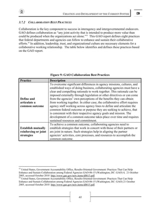 CREATION AND DEVELOPMENT OF THE CURRENT SYSTEM 3
43
3.7.2 COLLABORATION BEST PRACTICES
Collaboration is the key component to success in interagency and intergovernmental endeavors.
GAO defines collaboration as “any joint activity that is intended to produce more value than
could be produced when the organizations act alone.”53
This GAO report defines eight practices
that federal departments and agencies can follow to enhance and sustain their collaborative
efforts.54
In addition, leadership, trust, and organizational culture are necessary elements for a
collaborative working relationship. The table below identifies and defines these practices based
on the GAO report.
Figure 9: GAO Collaboration Best Practices
Practice Description
Define and
articulate a
common outcome
To overcome significant differences in agency missions, cultures, and
established ways of doing business, collaborating agencies must have a
clear and compelling rationale to work together. This rationale can be
imposed externally through legislation or other directives or can come
from the agencies’ own perceptions of the benefits they can obtain
from working together. In either case, the collaborative effort requires
agency staff working across agency lines to define and articulate the
common federal outcome or purpose they are seeking to achieve, that
is consistent with their respective agency goals and mission. The
development of a common outcome takes place over time and requires
sustained resources and commitment.
Establish mutually
reinforcing or joint
strategies
To achieve a common outcome, collaborating agencies need to
establish strategies that work in concert with those of their partners or
are joint in nature. Such strategies help in aligning the partner
agencies’ activities, core processes, and resources to accomplish the
common outcome.
53
United States, Government Accountability Office, Results-Oriented Government: Practices That Can Help
Enhance and Sustain Collaboration among Federal Agencies GAO-06-15 (Washington, DC: GAO) 4, 21 October
2005, accessed October 2010 http://www.gao.gov/new.items/d0615.pdf.
54
United States, Government Accountability Office, Results-Oriented Government: Practices That Can Help
Enhance and Sustain Collaboration among Federal Agencies GAO-06-15 (Washington, DC: GAO) 21 October
2005, accessed October 2010 http://www.gao.gov/new.items/d0615.pdf.
 
