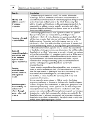 3 CREATION AND DEVELOPMENT OF THE CURRENT SYSTEM
44
Practice Description
Identify and
address needs by
leveraging
resources
Collaborating agencies should identify the human, information
technology, physical, and financial resources needed to initiate or
sustain their collaborative effort. Collaborating agencies bring different
levels of resources and capacities to the effort. By assessing their
relative strengths and limitations, collaborating agencies can look for
opportunities to address resource needs by leveraging each others’
resources, obtaining additional benefits that would not be available if
they were working separately.
Agree on roles and
responsibilities
Collaborating agencies should work together to define and agree on
their respective roles and responsibilities, including how the
collaborative effort will be led. In doing so, agencies can clarify who
will do what, organize their joint and individual efforts, and facilitate
decision-making. Committed leadership by those involved in the
collaborative effort, from all levels of the organization, is also needed
to overcome the many barriers to working across agency boundaries.
Establish
compatible policies,
procedures, and
other means to
operate across
agency boundaries
To facilitate collaboration, agencies need to address the compatibility
of standards, policies, procedures, and data systems that will be used in
the collaborative effort. Furthermore, as agencies bring diverse cultures
to the collaborative effort, it is important to address these differences to
enable a cohesive working relationship and to create the mutual trust
required to enhance and sustain the collaborative effort. Frequent
communication among collaborating agencies is another means to
facilitate working across agency boundaries and prevent
misunderstanding.
Develop
mechanisms to
monitor, evaluate,
and report on
results
Federal agencies engaged in collaborative efforts need to create the
means to monitor and evaluate their efforts to enable them to identify
areas for improvement. Reporting on these activities can help key
decision makers within the agencies, as well as clients and
stakeholders, to obtain feedback for improving both policy and
operational effectiveness.
Reinforce agency
accountability for
collaborative
efforts through
agency plans and
reports
A focus on results, as envisioned by GPRA, implies that federal
programs contributing to the same or similar results should collaborate
to ensure that goals are consistent and, as appropriate, program efforts
are mutually reinforcing. Federal agencies can use their strategic and
annual performance plans as tools to drive collaboration with other
agencies and partners and establish complementary goals and strategies
for achieving results. Such plans can also reinforce accountability for
the collaboration by aligning agency goals and strategies with those of
the collaborative efforts. Accountability for collaboration is reinforced
through public reporting of agency results.
 