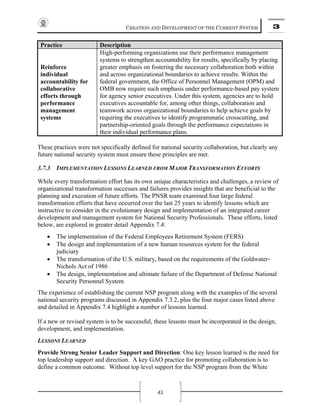 CREATION AND DEVELOPMENT OF THE CURRENT SYSTEM 3
45
Practice Description
Reinforce
individual
accountability for
collaborative
efforts through
performance
management
systems
High-performing organizations use their performance management
systems to strengthen accountability for results, specifically by placing
greater emphasis on fostering the necessary collaboration both within
and across organizational boundaries to achieve results. Within the
federal government, the Office of Personnel Management (OPM) and
OMB now require such emphasis under performance-based pay system
for agency senior executives. Under this system, agencies are to hold
executives accountable for, among other things, collaboration and
teamwork across organizational boundaries to help achieve goals by
requiring the executives to identify programmatic crosscutting, and
partnership-oriented goals through the performance expectations in
their individual performance plans.
These practices were not specifically defined for national security collaboration, but clearly any
future national security system must ensure these principles are met.
3.7.3 IMPLEMENTATION LESSONS LEARNED FROM MAJOR TRANSFORMATION EFFORTS
While every transformation effort has its own unique characteristics and challenges, a review of
organizational transformation successes and failures provides insights that are beneficial to the
planning and execution of future efforts. The PNSR team examined four large federal
transformation efforts that have occurred over the last 25 years to identify lessons which are
instructive to consider in the evolutionary design and implementation of an integrated career
development and management system for National Security Professionals. These efforts, listed
below, are explored in greater detail Appendix 7.4:
• The implementation of the Federal Employees Retirement System (FERS)
• The design and implementation of a new human resources system for the federal
judiciary
• The transformation of the U.S. military, based on the requirements of the Goldwater-
Nichols Act of 1986
• The design, implementation and ultimate failure of the Department of Defense National
Security Personnel System
The experience of establishing the current NSP program along with the examples of the several
national security programs discussed in Appendix 7.3.2, plus the four major cases listed above
and detailed in Appendix 7.4 highlight a number of lessons learned.
If a new or revised system is to be successful, these lessons must be incorporated in the design,
development, and implementation.
LESSONS LEARNED
Provide Strong Senior Leader Support and Direction: One key lesson learned is the need for
top leadership support and direction. A key GAO practice for promoting collaboration is to
define a common outcome. Without top level support for the NSP program from the White
 