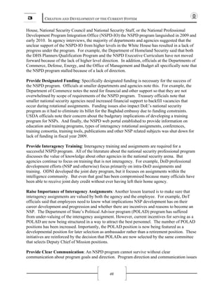 3 CREATION AND DEVELOPMENT OF THE CURRENT SYSTEM
46
House, National Security Council and National Security Staff, or the National Professional
Development Program Integration Office (NSPD-IO) the NSPD program languished in 2009 and
early 2010. In agency interviews, the majority of departments and agencies suggested that the
unclear support of the NSPD-IO from higher levels in the White House has resulted in a lack of
progress under the program. For example, the Department of Homeland Security said that both
the DHS Planners Qualification Program and the NSPD Executive Curriculum have not moved
forward because of the lack of higher level direction. In addition, officials at the Departments of
Commerce, Defense, Energy, and the Office of Management and Budget all specifically note that
the NSPD program stalled because of a lack of direction.
Provide Designated Funding: Specifically designated funding is necessary for the success of
the NSPD program. Officials at smaller departments and agencies note this. For example, the
Department of Commerce notes the need for financial and other support so that they are not
overwhelmed by scope of requirements of the NSPD program. Treasury officials note that
smaller national security agencies need increased financial support to backfill vacancies that
occur during rotational assignments. Funding issues also impact DoE’s national security
program as it had to eliminate its billet for the Baghdad embassy due to funding constraints.
USDA officials note their concern about the budgetary implications of developing a training
program for NSPs. And finally, the NSPD web portal established to provide information on
education and training programs, types of interagency rotational assignments, conferences,
training consortia, training tools, publications and other NSP related subjects was shut down for
lack of funding in fiscal year 2009.
Provide Interagency Training: Interagency training and assignments are required for a
successful NSPD program. All of the literature about the national security professional program
discusses the value of knowledge about other agencies in the national security arena. But
agencies continue to focus on training that is not interagency. For example, DoD professional
development efforts (NSP and otherwise) focus primarily on intra-DoD assignments and
training. ODNI developed the joint duty program, but it focuses on assignments within the
intelligence community. But even that goal has been compromised because many officials have
been able to receive joint duty credit without ever having left their home agency.
Raise Importance of Interagency Assignments: Another lesson learned is to make sure that
interagency assignments are valued by both the agency and the employee. For example, DoT
officials said that employees need to know what implications NSP development has on their
career development and progression and whether there are incentives and reasons to become an
NSP. The Department of State’s Political Advisor program (POLAD) program has suffered
from under-valuing of the interagency assignment. However, current incentives for serving as a
POLAD are now being structured in a way to attract the best personnel. The number of POLAD
positions has been increased. Importantly, the POLAD position is now being featured as a
developmental position for later selection as ambassador rather than a retirement position. These
initiatives are reinforced by the decision that POLADs are now selected by the same committee
that selects Deputy Chief of Mission positions.
Provide Clear Communication: An NSPD program cannot survive without clear
communication about program goals and direction. Program direction and communication issues
 