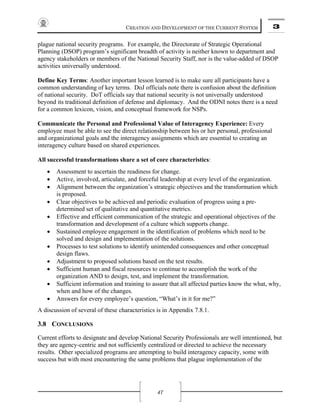 CREATION AND DEVELOPMENT OF THE CURRENT SYSTEM 3
47
plague national security programs. For example, the Directorate of Strategic Operational
Planning (DSOP) program’s significant breadth of activity is neither known to department and
agency stakeholders or members of the National Security Staff, nor is the value-added of DSOP
activities universally understood.
Define Key Terms: Another important lesson learned is to make sure all participants have a
common understanding of key terms. DoJ officials note there is confusion about the definition
of national security. DoT officials say that national security is not universally understood
beyond its traditional definition of defense and diplomacy. And the ODNI notes there is a need
for a common lexicon, vision, and conceptual framework for NSPs.
Communicate the Personal and Professional Value of Interagency Experience: Every
employee must be able to see the direct relationship between his or her personal, professional
and organizational goals and the interagency assignments which are essential to creating an
interagency culture based on shared experiences.
All successful transformations share a set of core characteristics:
• Assessment to ascertain the readiness for change.
• Active, involved, articulate, and forceful leadership at every level of the organization.
• Alignment between the organization’s strategic objectives and the transformation which
is proposed.
• Clear objectives to be achieved and periodic evaluation of progress using a pre-
determined set of qualitative and quantitative metrics.
• Effective and efficient communication of the strategic and operational objectives of the
transformation and development of a culture which supports change.
• Sustained employee engagement in the identification of problems which need to be
solved and design and implementation of the solutions.
• Processes to test solutions to identify unintended consequences and other conceptual
design flaws.
• Adjustment to proposed solutions based on the test results.
• Sufficient human and fiscal resources to continue to accomplish the work of the
organization AND to design, test, and implement the transformation.
• Sufficient information and training to assure that all affected parties know the what, why,
when and how of the changes.
• Answers for every employee’s question, “What’s in it for me?”
A discussion of several of these characteristics is in Appendix 7.8.1.
3.8 CONCLUSIONS
Current efforts to designate and develop National Security Professionals are well intentioned, but
they are agency-centric and not sufficiently centralized or directed to achieve the necessary
results. Other specialized programs are attempting to build interagency capacity, some with
success but with most encountering the same problems that plague implementation of the
 